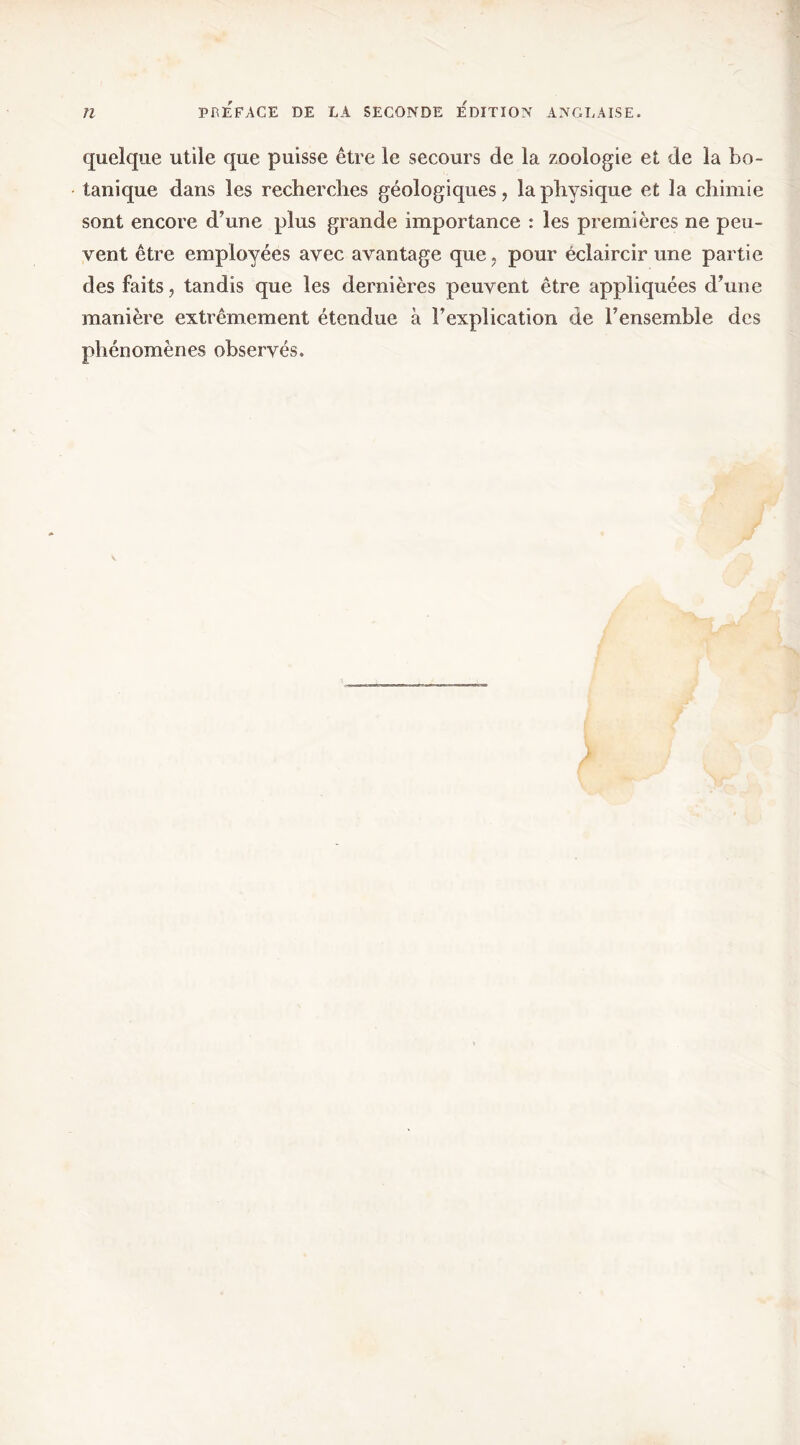 quelque utile que puisse être le secours de la zoologie et de la bo- tanique dans les recherclies géologiques, la physique et la chimie sont encore d’une plus grande importance : les premières ne peu- vent être employées avec avantage que, pour éclaircir une partie des faits, tandis que les dernières peuvent être appliquées d’une manière extrêmement étendue à l’explication de l’ensemble des phénomènes observés.