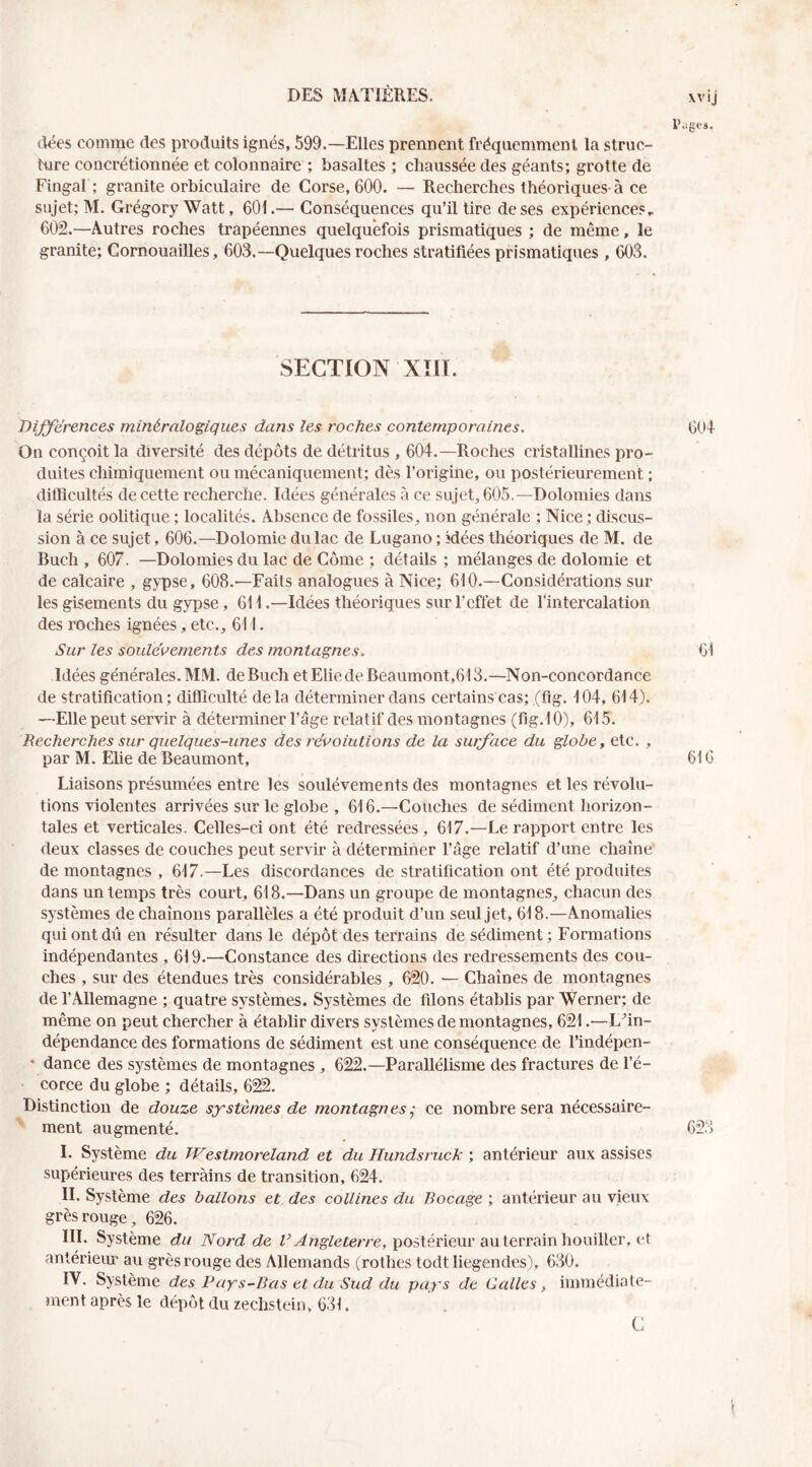 xvij r.igfs. dées comme des produits ignés, 599.—Elles prennent fréquemment la slruc- hire concrétionnée et colonnaire ; basaltes ; chaussée des géants; grotte de Fingal ; granite orbiculaire de Corse, 600. — Recherches théoriques-à ce sujet; M. Grégory Watt, 601.—■ Conséquences qu’il lire de ses expériences, 602.—Autres roches trapéennes quelquefois prismatiques ; de même, le granite; Cornouailles, 603.—Quelques roches stratifiées prismatiques , 603. SECTION xm. DiJ^érences minéralogiques dans les roches contemporaines. 604 On conçoit la diversité des dépôts de détritus , 604.—Roches cristallines pro- duites chimiquement ou mécaniquement; dès l’origine, ou postérieurement ; ditlicultés de cette recherche. Idées générales à ce sujet, 605.—Dolomies dans la série oolitique ; localités. Absence de fossiles, non générale ; Nice; discus- sion à ce sujet, 606.—Dolomie du lac de Lugano ; idées théoriques de M. de Buch , 607. —Dolomies du lac de Corne ; détails ; mélanges de dolomie et de calcaire , gypse, 608.—Faits analogues à Nice; 610.—Considérations sur les gisements du gypse, 611 .—Idées théoriques sur l’effet de l’intercalation des roches ignées, etc., 611. Sur les soulèvements des montagnes. 61 Idées générales. MM. de Buch et Elle de Beaumont,613.—Non-concordance de stratification; difficulté delà déterminer dans certains cas; (flg. 104, 614). —Elle peut servir à déterminer l’âge relatif des montagnes (fig.l 0), 615. Recherches sur quelques-unes des révolutions de la surface du globe, etc. , par M. Elie de Beaumont, 616 Liaisons présumées entre les soulèvements des montagnes et les révolu- tions violentes arrivées sur le globe , 616.—Couches de sédiment horizon- tales et verticales. Celles-ci ont été redressées, 617.—Le rapport entre les deux classes de couches peut servir à déterminer l’âge relatif d’une chaîne de montagnes , 617.—Les discordances de stratification ont été produites dans un temps très court, 618.—Dans un groupe de montagnes, chacun des systèmes déchaînons parallèles a été produit d’un seul jet, 618.—Anomalies qui ont dû en résulter dans le dépôt des terrains de sédiment ; Formations indépendantes , 619.—Constance des directions des redressements des cou- ches , sur des étendues très considérables , 620. — Chaînes de montagnes de l’Allemagne ; quatre systèmes. Systèmes de filons établis par Werner; de même on peut chercher à établir divers systèmes de montagnes, 621.—L^in- dépendance des formations de sédiment est une conséquence de l’indépen- * dance des systèmes de montagnes , 622.—Parallélisme des fractures de l’é- corce du globe ; détails, 6^. Distinction de douze sxsternes de montagnes ÿ ce nombre sera nécessaire- ' ment augmenté. 623 1. Système du Westmoreland et du Hundsruck ; antérieur aux assises supérieures des terrains de transition, 624. IL Système des ballons et des collines du Bocage ; antérieur au vieux grès rouge, 626. III. Système du Nord de postérieur au terrain houiller, et antérieur au grès rouge des Allemands (rolhes todt liegendes), 630. IV. Système des Pays-Bas et du Sud du pays de Galles, immédiate- ment après le dépôt du zechstein, 631. ’ . C