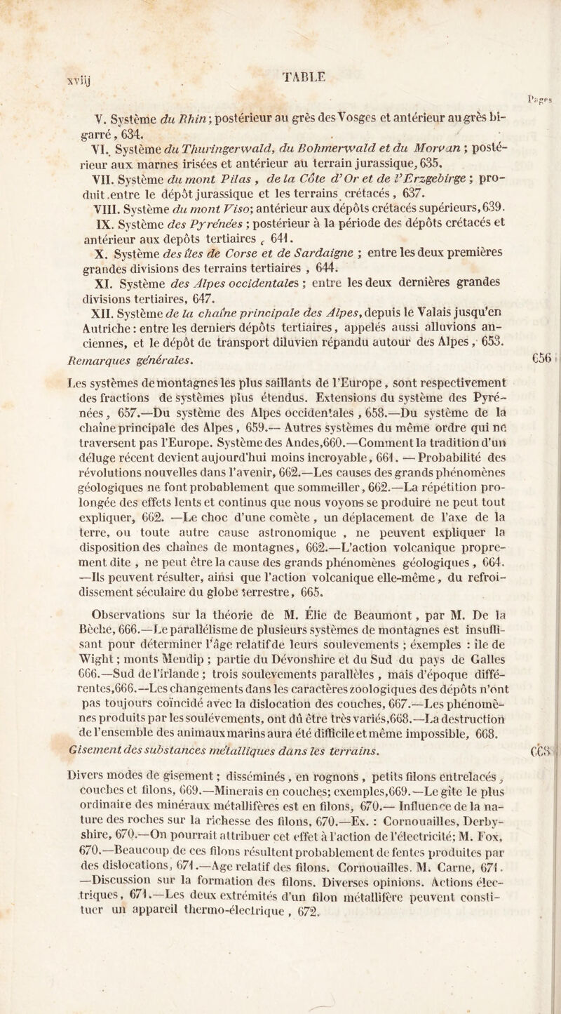 V. Système du 7î/i/n; postérieur au grès des Vosges et antérieur augrès bi- garré , 634, . • VI. , duThuringerwald, du Bohmerwaîd et du Moruan ; posté- rieur aux marnes irisées et antérieur au terrain jurassique, 635. VIL Système du mont Pilas , de la Côte d’Or et de VErzgebirge ; pro- duit .entre le dépôt jurassique et les terrains crétacés, 637. VIII. Système du mont Viso', antérieur aux dépôts crétacés supérieurs, 639. IX. Système des Pf rénées ; postérieur à la période des dépôts crétacés et antérieur aux dépôts tertiaires 64i. X. Système desùes de Corse et de Sardaigne ; entre les deux premières grandes divisions des terrains tertiaires , 644. XL Système des Alpes occidentales ; entre les deux dernières grandes divisions tertiaires, 647. XII. Système de la chaîne principale des Alpes, depuis le Valais jusqu’en Autriche : entre les derniers dépôts tertiaires, appelés aussi alluvions an- ciennes, et le dépôt de transport diluvien répandu autour des Alpes, 653. Remarques générales. Les systèmes de montagnes les plus saillants dé l’Europe, sont respectivement des fractions de systèmes plus étendus. Extensions du système des Pyré- nées , 657.—Du système des Alpes occidentales , 658.—Du système de la chaîne principale des Alpes, 659.— Autres systèmes du même ordre qui ne traversent pas l’Europe. Système des Andes,660.—Comment la tradition d’un déluge récent devient aujourd’hui moins incroyable, 661. — Probabilité des révolutions nouvelles dans l’avenir, 662.—Les causes des grands phénomènes géologiques ne font probablement que sommeiller, 662.—La répétition pro- longée des effets lents et continus que nous voyons se produire ne peut tout expliquer, 662. —Le choc d’une comète, un déplacement de l’axe de la terre, ou toute autre cause astronomique , ne peuvent expliquer la disposition des chaînes de montagnes, 662.—L’action volcanique propre- ment dite , ne peut être la cause des grands phénomènes géologiques , 664. —Ils peuvent résulter, ainsi que l’action volcanique elle-même, du refroi- dissement séculaire du globe terrestre, 665. Observations sur la théorie de M. Élie de Beaumont, par M. De la Bêche, 666.—Le parallélisme de plusieurs systèmes de montagnes est insufiî- sant pour déterminer l’âge relatif de leurs soulèvements ; éxemples : île de Wight ; monts Mendip ; partie du Dévonshire et du Sud du pays de Galles 666.—Sud del’irlande ; trois soulèvements parallèles , mais d’époque diffé- rentes,666.—Les changements dans les caractères zoologiques des dépôts n’ont pas toujours coïncidé avec la dislocation des couches, 667.—Les phénomè- nes produits par les soulèvements, ont dû être très variés,668.—La destruction de l’ensemble des animaux marins aura été difficile et même impossible, 668. Gisement des substances métalliques dans les terrains. Divers modes de gisement ; disséminés, en rognons , petits filons entrelacés, couches et filons, 669.—Minerais en couches; exemples,669.—Le gîte le plus ordinaire des minéraux métallifères est en filons, 670.— Influence de la na- ture des roches sur la richesse des filons, 670.—Ex. : Cornouailles, Derby- shire, 670.—On pourrait attribuer cet effet à l’action de l’électricité; M. Fox, 670.—Beaucoup de ces filons résultent probablement de fentes produites par des dislocations, 671.—Age relatif des filons. Cornouailles. M. Carne, 671 • —Discussion sur la formation dr's filons. Diverses opinions. Actions élec- triques, 671.—Les deux extrémités d’un filon métallifère peuvent consti- tuer un appareil thermo-électrique, 672.