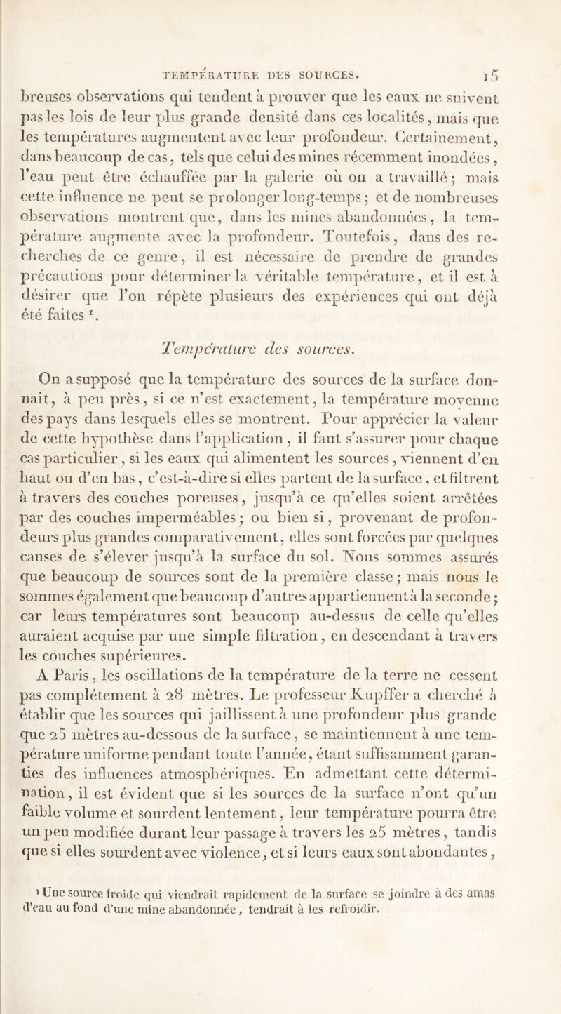 breiiscs observations qui tendent à prouver que les eaux ne suivent pas les lois de leur plus grande densité dans ces localités, mais que les températures augmentent avec leur profondeur. Certainement, dans beaucoup de cas, tels que celui des mines récemment inondées, l’eau peut être échauffée par la galerie où on a travaillé ; mais cette influence ne peut se prolonger long-temps • et de nombi’euses observations montrent que, dans les mines abandonnées, la tem- pérature augmente avec la profondeur. Toutefois, dans des re- clierclies de ce genre, il est nécessaire de prendre de grandes précautions pour déterminer la. véritable température, et il est à désirer que l’on répète plusieurs des expériences qui ont déjà été faites C Température des sources. On a supposé cpie la température des sources de la surface don- nait, à peu près, si ce n’est exactement, la température moyenne des pays dans lesquels elles se montrent. Pour apprécier la valeur de cette hypothèse dans l’application, il faut s’assurer pour chaque cas particulier, si les eaux qui alimentent les sources, viennent d’en haut ou d’en bas, c’est-à-dire si elles partent de la surface, et filtrent à travers des couches poreuses, jusqu’à ce cpi’elles soient arrêtées par des couches imperméables • ou bien si, provenant de profon- deurs plus grandes comparativement, elles sont forcées par quelques causes de s’élever jusqu’à la surface du sol. Nous sommes assurés que beaucoup de sources sont de la première classe ; mais nous le sommes également que beaucoup d’autres appartiennent à la seconde; car leurs températures sont beaucoup au-dessus de celle qu’elles auraient acquise par une simple filtration, en descendant à travers les couches supérieures. A Paris, les oscillations de la température de la terre ne cessent pas complètement à 28 mètres. Le professeur Kupffer a cherché à établir que les sources qui jaillissent à une profondeur plus grande que 25 mètres au-dessous de la surface, se maintiennent à une tem- pérature uniforme pendant toute l’année, étant suffisamment garan- ties des influences atmosphériques. En admettant cette détermi- nation, il est évident que si les sources de la surface n’ont qu’un faible volume et sourdent lentement, leur température pourra être un peu modifiée durant leur passage à travers les 25 mètres, tandis que si elles sourdent avec violence, et si leurs eaux sont abondantes, ^ Une source froide qui viendrait rapidement de la surface se joindre à des amas d’eau au fond d’une mine abandonnée, tendrait à les refroidir.