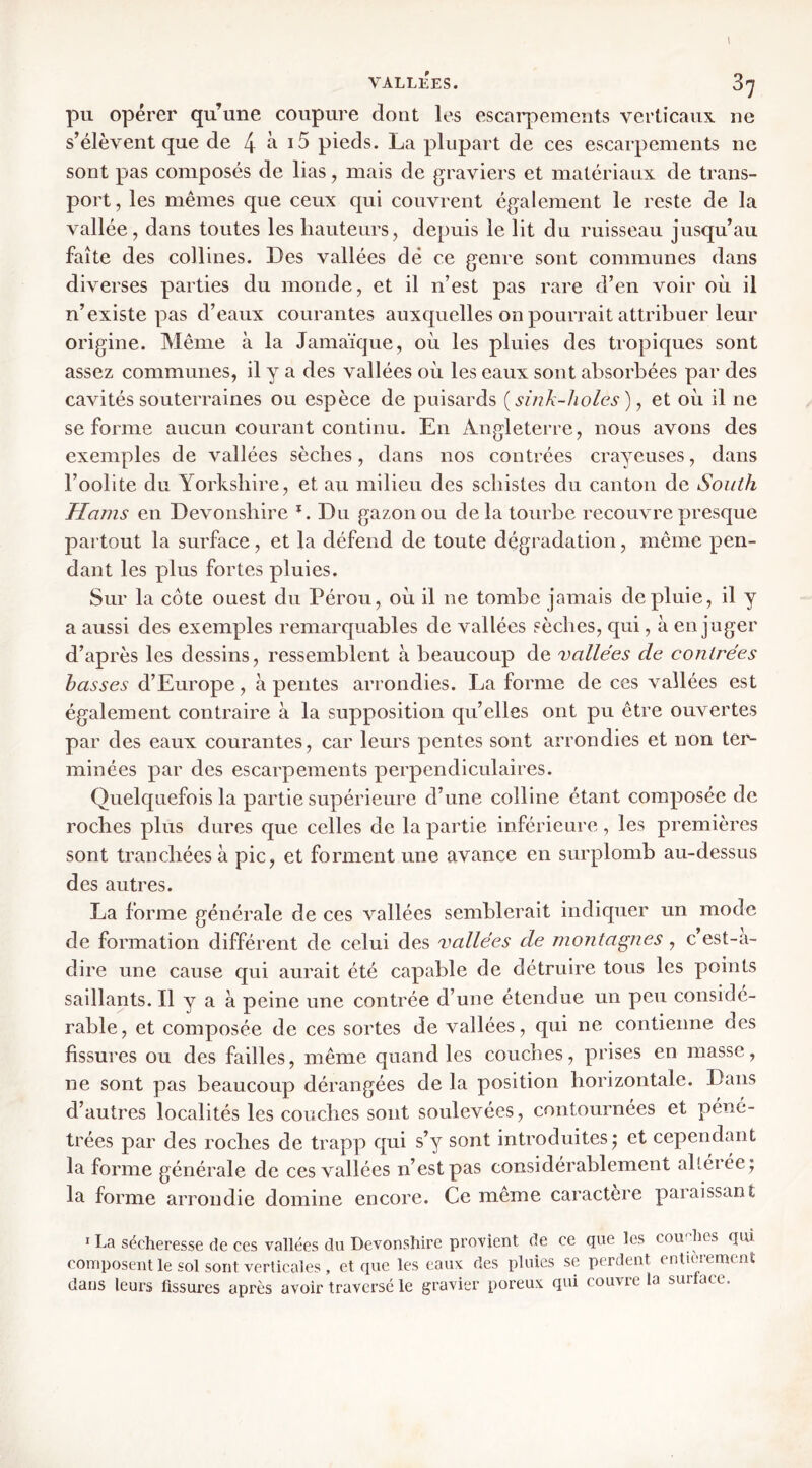 pu opérer qu’une coupure dont les escai’pcments verticaux ne s’élèvent que de 4 ^ pieds. La plupart de ces escarpements ne sont pas composés de lias, mais de graviers et matériaux de trans- port, les mêmes que ceux qui couvrent également le reste de la vallée, dans toutes les hauteurs, depuis le lit du ruisseau jusqu’au faîte des collines. Des vallées dé ce genre sont communes dans diverses parties du monde, et il n’est pas rare d’en voir où il n’existe pas d’eaux courantes auxquelles on pourrait attribuer leur origine. Même à la Jamaïque, où les pluies des tropiques sont assez communes, il y a des vallées où les eaux sont absorbées par des cavités souterraines ou espèce de puisards {sink-holes) y et où il ne se forme aucun courant continu. En Angleterre, nous avons des exemples de vallées sèches, dans nos contrées crayeuses, dans l’oolite du Yorkshire, et au milieu des schistes du canton de South Hams en Devonshire Du gazon ou delà tourbe recouvre presque partout la surface, et la défend de toute dégradation, même pen- dant les plus fortes pluies. Sur la côte ouest du Pérou, où il ne tombe jamais de pluie, il y a aussi des exemples remarquables de vallées sèches, qui, à en j uger d’après les dessins, ressemblent à beaucoup de -vallées de contrées basses d’Europe, à pentes arrondies. La forme de ces vallées est également contraire à la supposition qu’elles ont pu être ouvertes par des eaux courantes, car leurs pentes sont arrondies et non ter- minées par des escarpements perpendiculaires. Quelquefois la partie supérieure d’une colline étant composée de roches plus dures que celles de la partie inférieure, les premières sont tranchées à pic, et forment une avance en surplomb au-dessus des autres. La forme générale de ces vallées semblerait indiquer un mode de formation différent de celui des vallées de montagnes, c’est-a- dire une cause qui aurait été capable de détruire tous les points saillants. Il y a à peine une contrée d’une étendue un peu considé- rable, et composée de ces sortes de vallées, qui ne contienne des fissures ou des failles, même quand les couches, prises en masse, ne sont pas beaucoup dérangées de la position horizontale. Dans d’autres localités les couches sont soulevées, contournées et péné- trées par des roches de trapp qui s’y sont introduites^ et cependant la forme générale de ces vallées n’est pas considérablement altérée ; la forme arrondie domine encore. Ce meme caractère paraissant I La sécheresse de ces vallées du Devonshire provient de ce que les coirdies qm composent le sol sont verticales , et que les eaux des pluies se perdent entieremcnî dans leurs fissures après avoir traversé le gravier poreux qui couvre la surface.