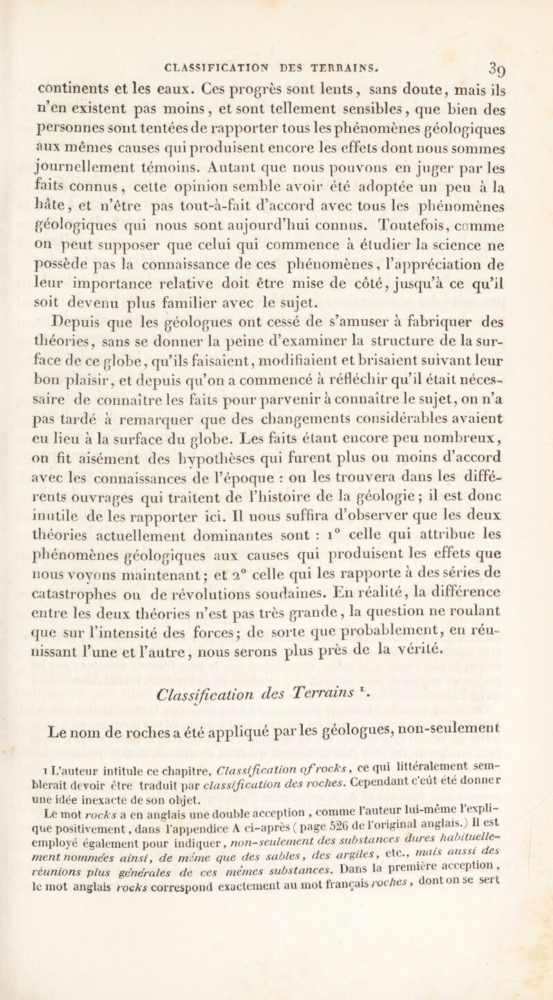continents et les eaux. Ces progrès sont lents, sans doute, mais ils n’en existent pas moins, et sont tellement sensibles, que bien des personnes sont tentées de rapporter tous les phénomènes géologiques aux mêmes causes qui produisent encore les effets dont nous sommes journellement témoins. Autant que nous pouvons en juger par les faits connus, cette opinion semble avoir été adoptée un peu à la bâte, et n’être pas tout-à-fait d’accord avec tous les phénomènes géologiques qui nous sont aujourd’hui connus. Toutefois, comme on peut supposer que celui qui commence à étudier la science ne possède pas la connaissance de ces phénomènes, l’appréciation de leur importance relative doit être mise de côté, jusqu’à ce qu’il soit devenu plus familier avec le sujet. Depuis que les géologues ont cessé de s’amuser à fabricpier des théories, sans se donner la peine d’examiner la structure de la sur- face de ce globe, qu’ils faisaient, modifiaient et brisaient suivant leur bon plaisir, et depuis qu’on a commencé à réfléchir qu’il était néces- saire de connaître les faits pour parvenir à connaître le sujet, on n’a pas tardé à remarcpier que des changements considérables avaient eu lieu à la surface du globe. Les faits étant encore peu nombreux, on fit aisément des hypothèses qui furent plus ou moins d’accord avec les connaissances de l’époque : ou les trouvera dans les diffé- rents ouvrages qui traitent de l’histoire de la géologie ; il est donc inutile de les rapporter ici. Il nous suffira d’observer que les deux théories actuellement dominantes sont : celle qui attribue les phénomènes géologiques aux causes qui produisent les effets que nous voyons maintenant* et celle qui les rapporte a des séries de catastrophes ou de révolutions soudaines. En réalité, la différence entre les deux théories n’est pas très grande, la question ne roulant que sur l’intensité des forces* de sorte que probablement, en réu- nissant l’une et l’autre, nous serons plus près de la vérité. Classification des Terrains L Le nom de roches a été appliqué parles géologues, non-seulement t L’auteur intitule ce chapitre, Classification of rocks, ce qui littéralement sem- blerait devoir être traduit par classification des roches. Cependant c eut ete donner une idée inexacte de son objet. . ^ i. r Le mot rocks a en anglais une double acception , comme l’auteur lui-meme exp i que positivement, dans l’appendice A ci-après ( page 526 de 1 original anglais.; es employé également pour indiquer, non-seulement des substances dures ha itue e- ment nommées ainsi, de meme que des sables, des argiles, etc., inais aussi es réunions plus générales de ces mêmes substances. Dans la premiere accep ion , le mot anglais rocks correspond exactement au mol français roches, dont on se sei