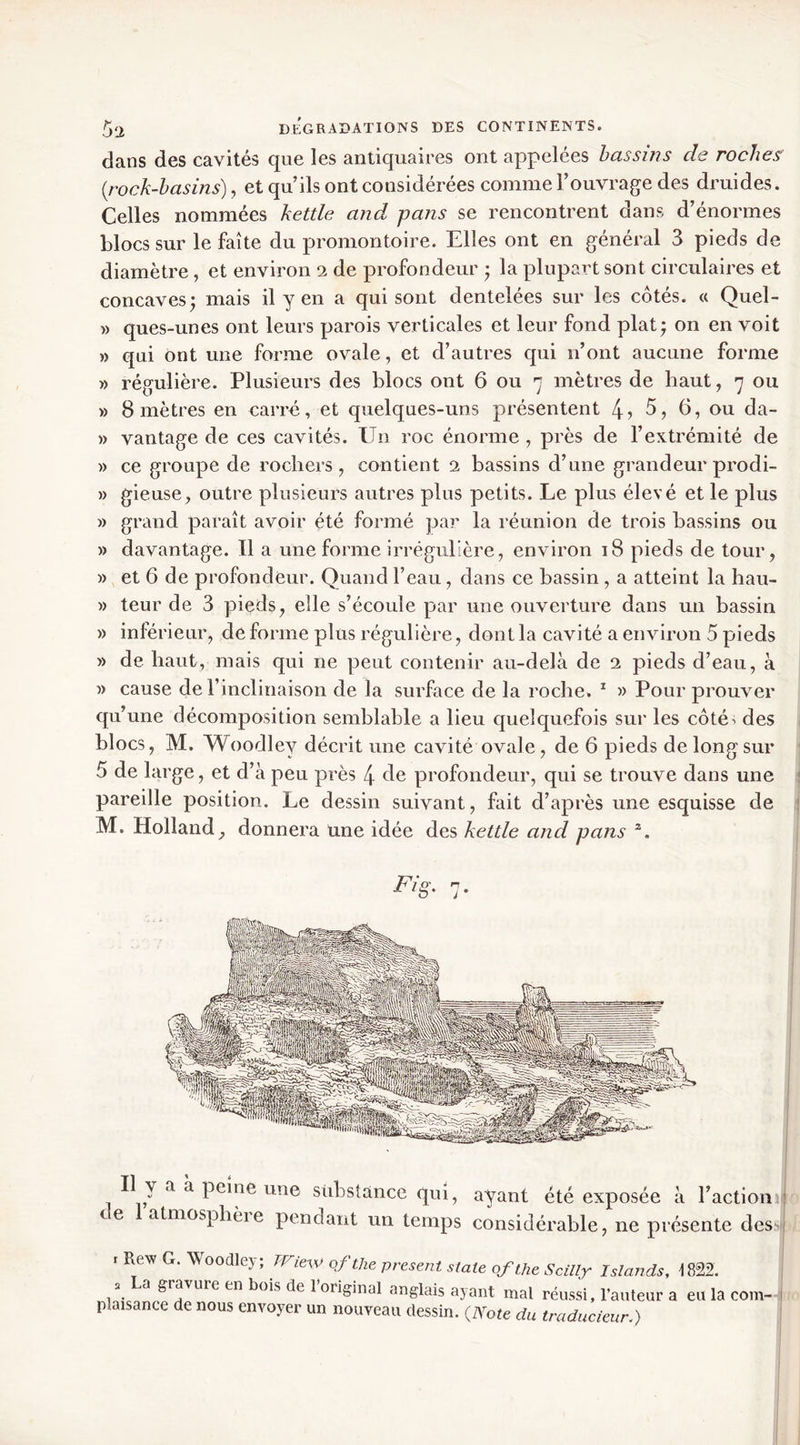 dans des cavités que les antiquaires ont appelées bassins de roches {rock-hasins), et qu’ils ont considérées comme l’ouvrage des druides. Celles nommées kettle and pans se rencontrent dans d’énormes blocs sur le faîte du promontoire. Elles ont en général 3 pieds de diamètre, et environ 2 de profondeur ; la plupart sont circulaires et concaves; mais il y en a qui sont dentelées sur les côtés. « Quel- » ques-unes ont leurs parois verticales et leur fond plat; on en voit » qui ont une forme ovale, et d’autres qui n’ont aucune forme » régulière. Plusieurs des blocs ont 6 ou 7 mètres de haut, 7 ou » 8 mètres en carré, et quelques-uns présentent 4? 5, 6, ou da- » vantage de ces cavités. Un roc énorme , près de l’extrémité de » ce groupe de rochers, contient 2 bassins d’une grandeur prodi- » gieuse, outre plusieurs autres plus petits. Le plus élevé et le plus » grand paraît avoir été formé par la réunion de trois bassins ou » davantage. Il a une forme irrégulière, environ 18 pieds de tour, » et 6 de profondeur. Quand l’eau, dans ce bassin , a atteint la hau- » teur de 3 pieds, elle s’écoule par une ouverture dans un bassin » inférieur, de forme plus régulière, dont la cavité a environ 5 pieds » de haut, mais qui ne peut contenir au-delà de 2 pieds d’eau, à » cause de rinclinaison de la surface de la roche. * » Pour prouver qu’une décomposition semblable a lieu quelquefois sur les côté-i des blocs, M. Woodley décrit une cavité ovale, de 6 pieds de long sur 5 de large, et d’à peu près 4 8e profondeur, qui se trouve dans une pareille position. Le dessin suivant, fait d’après une esquisse de M. Holland, donnera une idée des kettle and pans J • Il y a à peine une substance qui, ayant été exposée à l’action j te atmosphèie pendant un temps considérable, ne présente des | r Rew G. Woodley; trmv of the present state of the Scillx Islands, 1822. 2 a gravuie en bois de 1 original anglais ayant mal réussi, l’auteur a eu la com- plaisance de nous envoyer un nouveau dessin. {Note du traducieun)