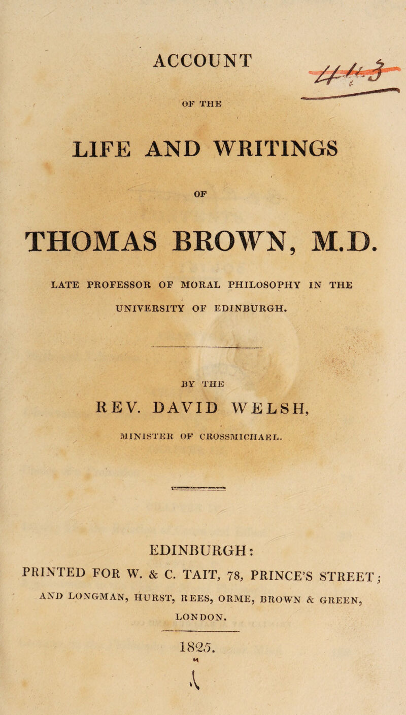 ACCOUNT OF THE LIFE AND WRITINGS OF THOMAS BROWN, M.D. LATE PROFESSOR OF MORAL PHILOSOPHY IN THE UNIVERSITY OF EDINBURGH. BY THE REV. DAVID WELSH, MINISTER OF CltOSSMICIIAEL. EDINBURGH: PRINTED FOR W. & C. TAIT, 78, PRINCE’S STREET AND LONGMAN, HURST, REES, ORME, BROWN & GREEN, LONDON. 1825.