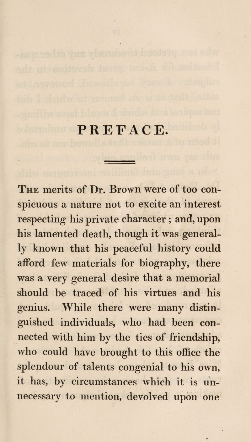 PREFACE. The merits of Dr. Brown were of too con¬ spicuous a nature not to excite an interest respecting his private character ; and, upon his lamented death, though it was general¬ ly known that his peaceful history could afford few materials for biography, there was a very general desire that a memorial should be traced of his virtues and his genius. While there were many distin¬ guished individuals, who had been con¬ nected with him by the ties of friendship, who could have brought to this office the splendour of talents congenial to his own, it has, by circumstances which it is un¬ necessary to mention, devolved upon one