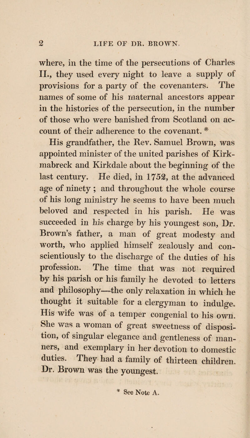 where, in the time of the persecutions of Charles II., they used every night to leave a supply of provisions for a party of the covenanters. The names of some of his maternal ancestors appear in the histories of the persecution, in the number of those who were banished from Scotland on ac¬ count of their adherence to the covenant. * His grandfather, the Rev. Samuel Brown, was appointed minister of the united parishes of Kirk- mabreck and Kirkdale about the beginning of the last century. He died, in 1752, at the advanced age of ninety ; and throughout the whole course of his long ministry he seems to have been much beloved and respected in his parish. He was succeeded in his charge by his youngest son, Dr. Brown’s father, a man of great modesty and worth, who applied himself zealously and con¬ scientiously to the discharge of the duties of his profession. The time that was not required by his parish or his family he devoted to letters and philosophy—the only relaxation in which he thought it suitable for a clergyman to indulge® His wife was of a temper congenial to his own. She was a woman of great sweetness of disposi¬ tion, of singular elegance and gentleness of man¬ ners, and exemplary in her devotion to domestic duties. They had a family of thirteen children. Dr. Brown was the youngest. * See Note A.