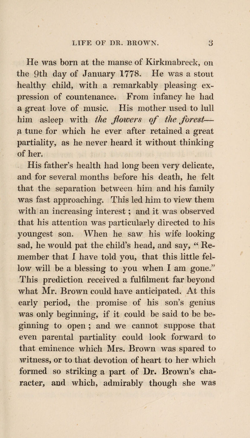 He was born at the manse of Kirkmabreck, on the 9th day of January 1778. He was a stout healthy child, with a remarkably pleasing ex¬ pression of countenance. From infancy he had a great love of music. His mother used to lull him asleep with the flowers of the forest— g tune for which he ever after retained a great partiality, as he never heard it without thinking of her. His father’s health had long been very delicate, and for several months before his death, he felt that the separation between him and his family was fast approaching. This led him to view them with an increasing interest; and it was observed that his attention was particularly directed to his youngest son. When he saw his wife looking sad, he would pat the child’s head, and say, “ Re¬ member that I have told you, that this little fel¬ low will be a blessing to you when I am gone.” This prediction received a fulfilment far beyond what Mr. Brown could have anticipated. At this early period, the promise of his son’s genius was only beginning, if it could be said to be be¬ ginning to open ; and we cannot suppose that even parental partiality could look forward to that eminence which Mrs. Brown was spared to witness, or to that devotion of heart to her which formed so striking a part of Dr. Brown’s cha¬ racter, and which, admirably though she was