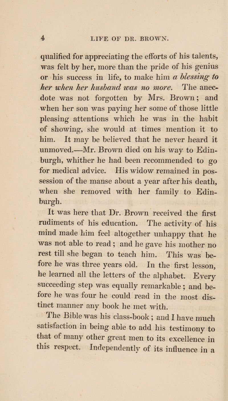 qualified for appreciating the efforts of his talents, was felt by her, more than the pride of his genius or his success in life, to make him a blessing to her when her husband was no more. The anec¬ dote was not forgotten by Mrs. Brown; and when her son was paying her some of those little pleasing attentions which he was in the habit of showing, she would at times mention it to him. It may be believed that he never heard it unmoved.—Mr. Brown died on his way to Edin¬ burgh, whither he had been recommended to go for medical advice. His widow remained in pos¬ session of the manse about a year after his death, when she removed with her family to Edin¬ burgh. It was here that Dr. Brown received the first rudiments of his education. The activitv of his •> mind made him feel altogether unhappy that he was not able to read; and he gave his mother no rest till she began to teach him. This was be¬ fore he was three years old. In the first lesson, he learned all the letters of the alphabet. Every succeeding step was equally remarkable; and be¬ fore he was four he could read in the most dis¬ tinct manner any book he met with. The Bible was his class-book \ and I have much satisfaction in being able to add his testimony to that of many other great men to its excellence in this respect. Independently of its influence in a