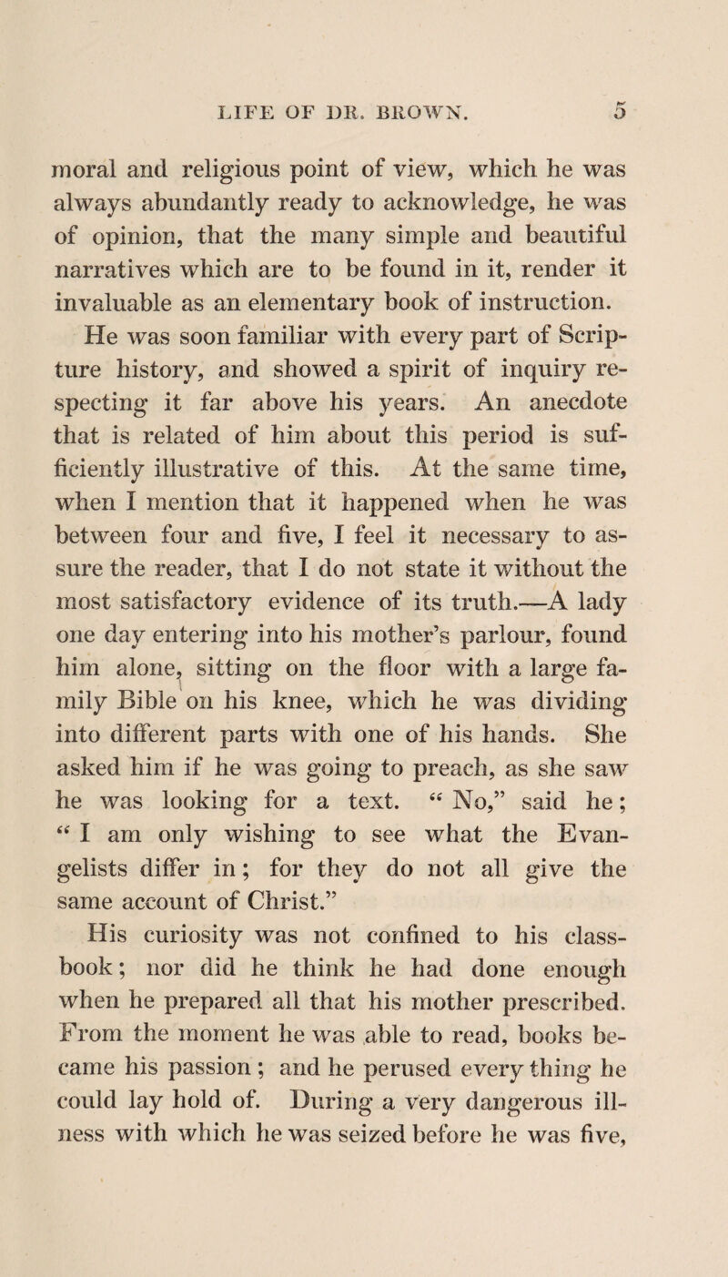 moral and religious point of view, which he was always abundantly ready to acknowledge, he was of opinion, that the many simple and beautiful narratives which are to be found in it, render it invaluable as an elementary book of instruction. He was soon familiar with every part of Scrip¬ ture history, and showed a spirit of inquiry re¬ specting it far above his years. An anecdote that is related of him about this period is suf¬ ficiently illustrative of this. At the same time, when I mention that it happened when he was between four and five, I feel it necessary to as¬ sure the reader, that I do not state it without the most satisfactory evidence of its truth.—A lady one day entering into his mother’s parlour, found him alone, sitting on the floor with a large fa¬ mily Bible on his knee, which he was dividing into different parts with one of his hands. She asked him if he was going to preach, as she saw he was looking for a text. “ No,” said he; “ I am only wishing to see what the Evan¬ gelists differ in; for they do not all give the same account of Christ.” His curiosity was not confined to his class- book ; nor did he think he had done enough when he prepared all that his mother prescribed. From the moment he was able to read, books be¬ came his passion ; and he perused every thing he could lay hold of. During a very dangerous ill¬ ness with which he was seized before he was five,