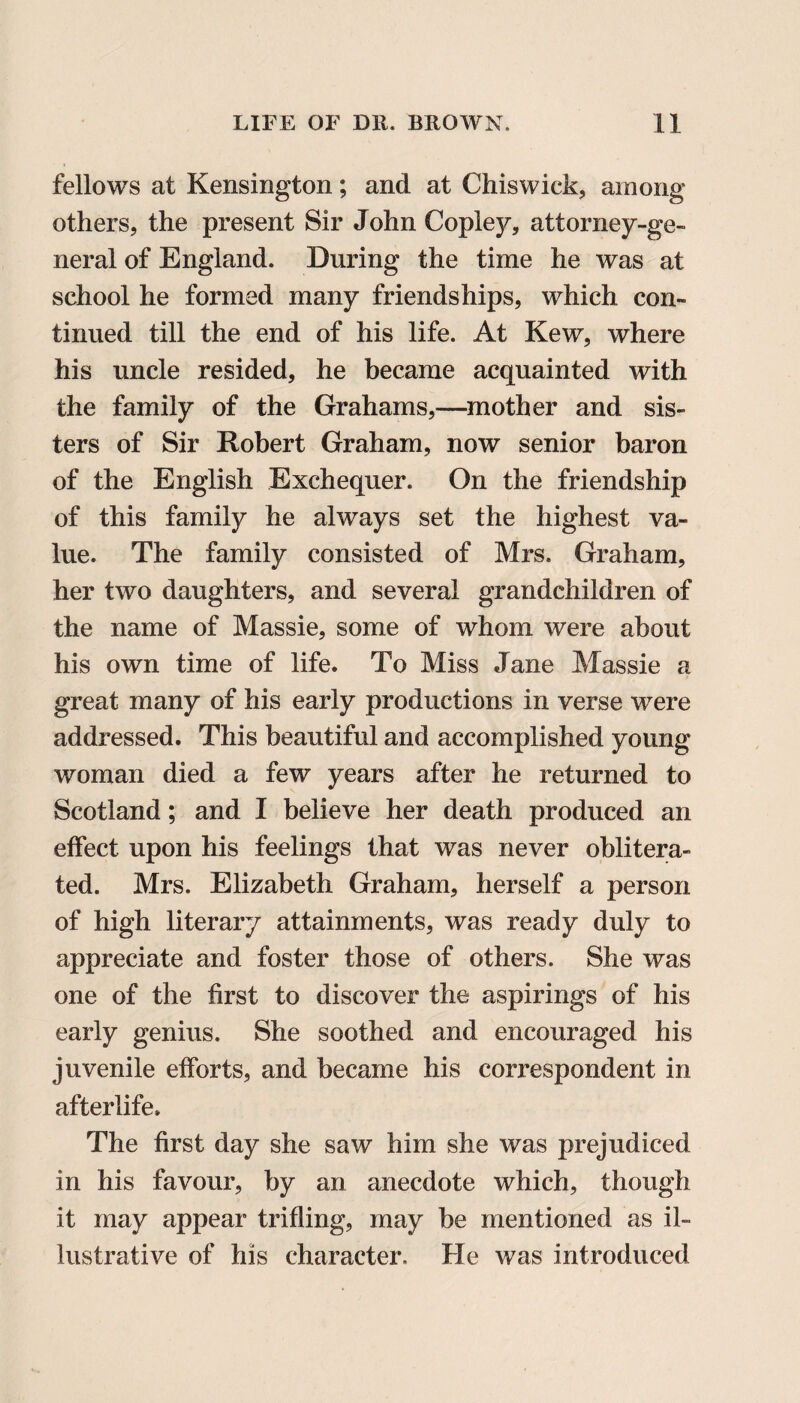 fellows at Kensington; and at Chiswick, among others, the present Sir John Copley, attorney-ge¬ neral of England. During the time he was at school he formed many friendships, which con¬ tinued till the end of his life. At Kew, where his uncle resided, he became acquainted with the family of the Grahams,—mother and sis¬ ters of Sir Robert Graham, now senior baron of the English Exchequer. On the friendship of this family he always set the highest va¬ lue. The family consisted of Mrs. Graham, her two daughters, and several grandchildren of the name of Massie, some of whom were about his own time of life. To Miss Jane Massie a great many of his early productions in verse were addressed. This beautiful and accomplished young woman died a few years after he returned to Scotland; and I believe her death produced an effect upon his feelings that was never oblitera¬ ted. Mrs. Elizabeth Graham, herself a person of high literary attainments, was ready duly to appreciate and foster those of others. She was one of the first to discover the aspirings of his early genius. She soothed and encouraged his juvenile efforts, and became his correspondent in afterlife. The first day she saw him she was prejudiced- in his favour, by an anecdote which, though it may appear trifling, may be mentioned as il¬ lustrative of his character. He was introduced