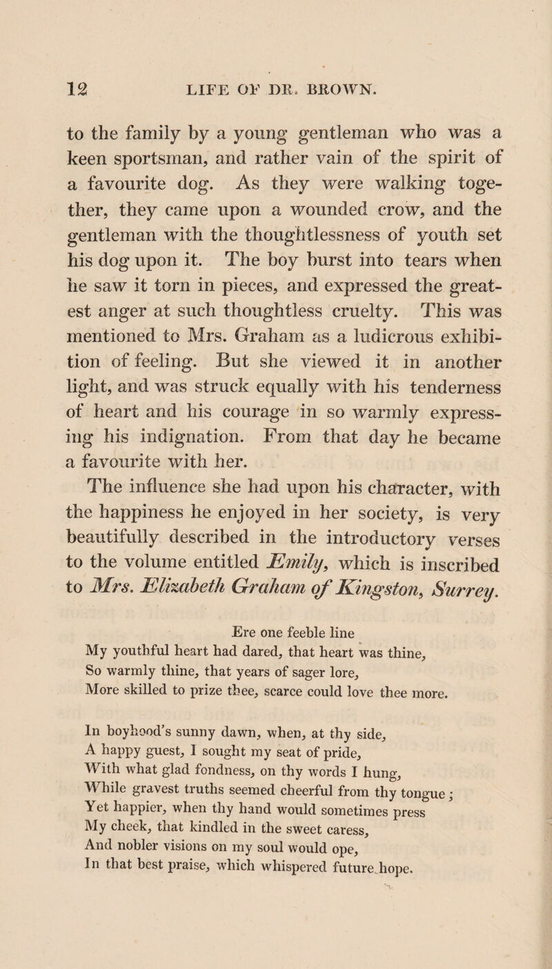 to the family by a young gentleman who was a keen sportsman, and rather vain of the spirit of a favourite dog. As they were walking toge¬ ther, they came upon a wounded crow, and the gentleman with the thoughtlessness of youth set his dog upon it. The boy burst into tears when he saw it torn in pieces, and expressed the great¬ est anger at such thoughtless cruelty. This was mentioned to Mrs. Graham as a ludicrous exhibi¬ tion of feeling. But she viewed it in another light, and was struck equally with his tenderness of heart and his courage in so warmly express¬ ing his indignation. From that day he became a favourite with her. The influence she had upon his character, with the happiness he enjoyed in her society, is very beautifully described in the introductory verses to the volume entitled Emily, which is inscribed to Mrs. Elizabeth Graham of Kingston, Surrey. Ere one feeble line My youthful heart had dared, that heart was thine. So warmly thine, that years of sager lore. More skilled to prize thee, scarce could love thee more. In boyhood’s sunny dawn, when, at thy side, A happy guest, 1 sought my seat of pride. With what glad fondness, on thy words I hung. While gravest truths seemed cheerful from thy tongue; Yet happier, when thy hand would sometimes press My cheek, that kindled in the sweet caress. And nobler visions on my soul would ope. In that best praise, which whispered future hope.