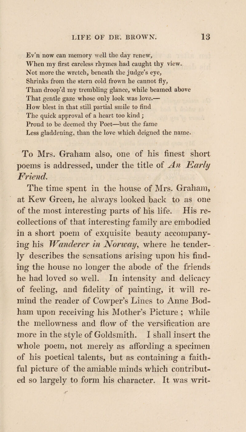Ev’n now can memory well the day renew. When my first careless rhymes had caught thy view. Not more the wretch, beneath the judge’s eye. Shrinks from the stern cold frown he cannot fly. Than droop’d my trembling glance, while beamed above That gentle gaze whose only look was love.— How blest in that still partial smile to find The quick approval of a heart too kind ; Proud to be deemed thy Poet—but the fame Less gladdening, than the love which deigned the name. To Mrs. Graham also, one of his finest short poems is addressed, under the title of An Early Friend. The time spent in the house of Mrs. Graham, at Kew Green, he always looked back to as one of the most interesting parts of his life. His re¬ collections of that interesting family are embodied in a short poem of exquisite beauty accompany¬ ing his JVinderer in Norway, where he tender¬ ly describes the sensations arising upon his find¬ ing the house no longer the abode of the friends he had loved so well. In intensity and delicacy of feeling, and fidelity of painting, it will re¬ mind the reader of Cowper’s Lines to Anne Bod- ham upon receiving his Mother’s Picture ; while the mellowness and flow of the versification are more in the style of Goldsmith. I shall insert the whole poem, not merely as affording a specimen of his poetical talents, but as containing a faith¬ ful picture of the amiable minds which contribut¬ ed so largely to form his character. It was writ-