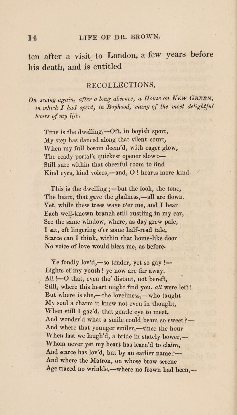 ten after a visit to London, a few years before * * his death, and is entitled RECOLLECTIONS, On seeing again, after a long absence, a House on Kew Green, in which I had spent, in Boyhood, many of the most delightful hours of my life. This is the dwelling.—Oft, in boyish sport. My step has danced along that silent court. When my full bosom deem’d, with eager glow. The ready portal’s quickest opener slow :— Still sure within that cheerful room to find Kind eyes, kind voices,—and, O ! hearts more kind. This is the dwelling;—but the look, the tone. The heart, that gave the gladness,—all are flown. Yet, while these trees wave o’er me, and I hear Each well-known branch still rustling in my ear. See the same window, where, as day grew pale, I sat, oft lingering o’er some half-read tale. Scarce can I think, within that home-like door No voice of love would bless me, as before. Ye fondly lov’d,—so tender, yet so gay !— Lights of my youth ! ye now are far away. All!—O that, even tho’ distant, not bereft. Still, where this heart might find you, all were left! But where is she,—the loveliness,—who taught My soul a charm it knew not even in thought. When still I gaz’d, that gentle eye to meet. And wonder’d what a smile could beam so sweet ?— And where that younger smiler,—since the hour When last we laugh’d, a bride in stately bower,— Whom never yet my heart has learn’d to claim. And scarce has lov’d, but by an earlier name ?— And where the Matron, on whose brow serene Age traced no wrinkle,—where no frown had been,—