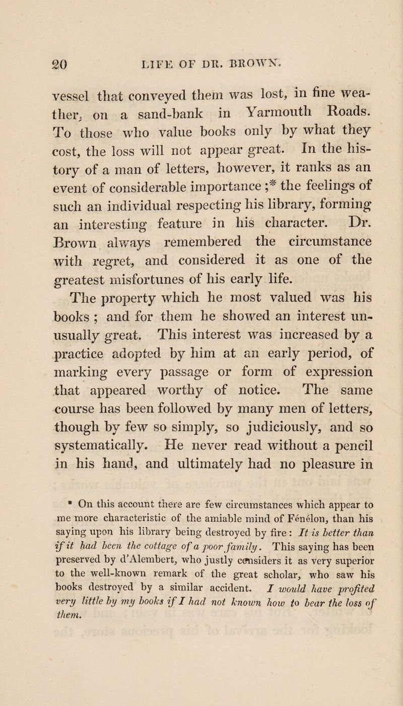 vessel that conveyed them was lost, in fine wea¬ ther, on a sand-bank in 1 ar mouth Hoads. To those who value books only by what they cost, the loss will not appear great. In the his¬ tory of a man of letters, however, it ranks as an event of considerable importance ;* the feelings of such an individual respecting his library, forming an interesting feature in his character. Dr. Brown always remembered the circumstance with regret, and considered it as one of the greatest misfortunes of his early life. The property which he most valued was his books ; and for them he showed an interest un¬ usually great. This interest was increased by a practice adopted by him at an early period, of marking every passage or form of expression that appeared worthy of notice. The same course has been followed by many men of letters, though by few so simply, so judiciously, and so systematically. He never read without a pencil in his hand, and ultimately had no pleasure in * On this account there are few circumstances which appear to me more characteristic of the amiable mind of Fenelon, than his saying upon his library being destroyed by fire : It is better than if it had been the cottage of a poor family. This saying has been preserved by d’Alembert, who justly considers it as very superior to the well-known remark of the great scholar, who saw his books destroyed by a similar accident. I would have profited very little by my books if I had not known how to bear the loss of them.