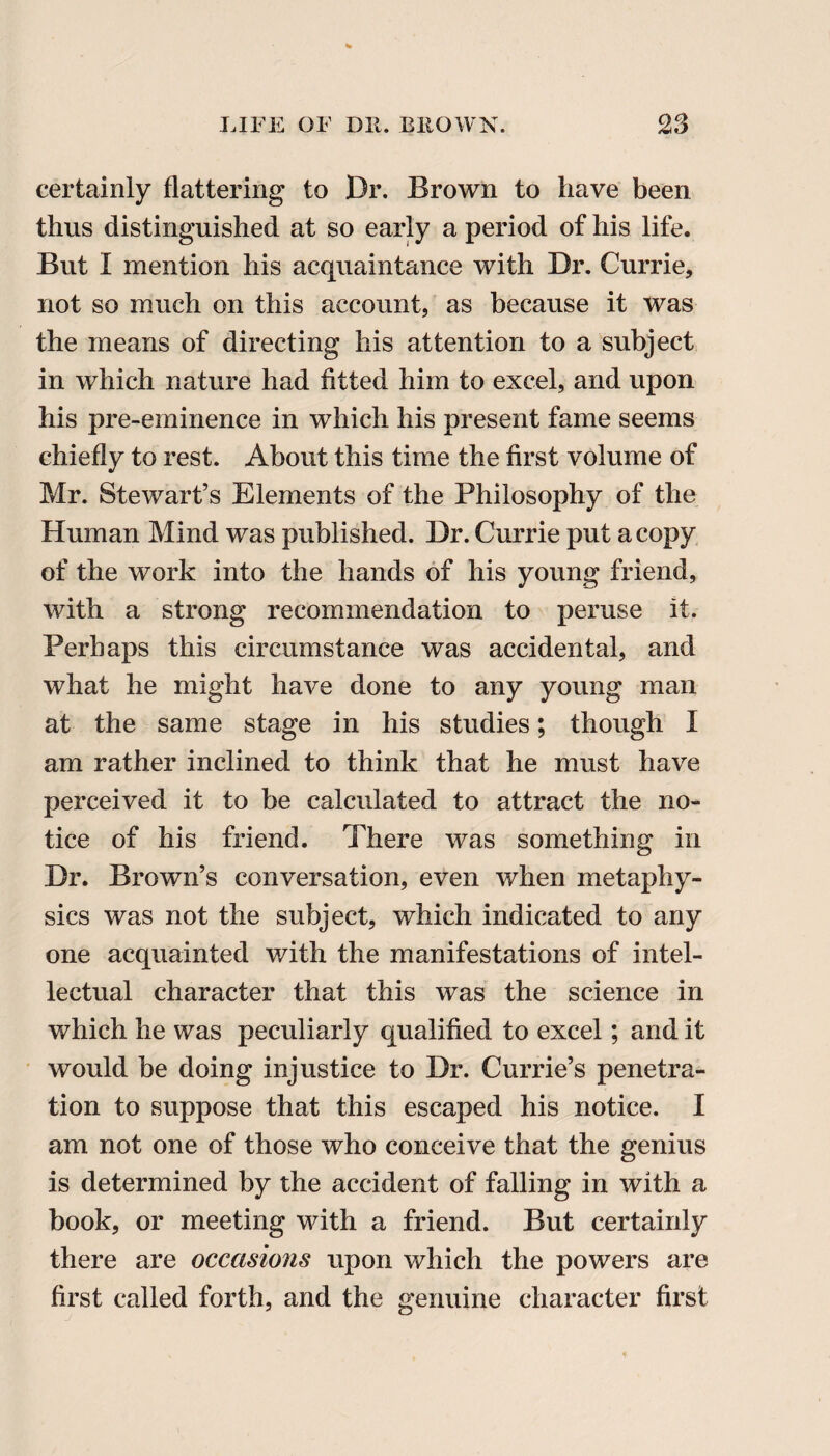 certainly flattering to Dr. Brown to have been thus distinguished at so early a period of his life. But I mention his acquaintance with Dr. Currie, not so much on this account, as because it was the means of directing his attention to a subject in which nature had fitted him to excel, and upon his pre-eminence in which his present fame seems chiefly to rest. About this time the first volume of Mr. Stewart’s Elements of the Philosophy of the Human Mind was published. Dr. Currie put a copy of the work into the hands of his young friend, with a strong recommendation to peruse it. Perhaps this circumstance was accidental, and what he might have done to any young man at the same stage in his studies; though I am rather inclined to think that he must have perceived it to be calculated to attract the no¬ tice of his friend. There was something in Dr. Brown’s conversation, even when metaphy¬ sics was not the subject, which indicated to any one acquainted with the manifestations of intel¬ lectual character that this was the science in which he was peculiarly qualified to excel; and it would be doing injustice to Dr. Currie’s penetra¬ tion to suppose that this escaped his notice. I am not one of those who conceive that the genius is determined by the accident of falling in with a book, or meeting with a friend. But certainly there are occasions upon which the powers are first called forth, and the genuine character first