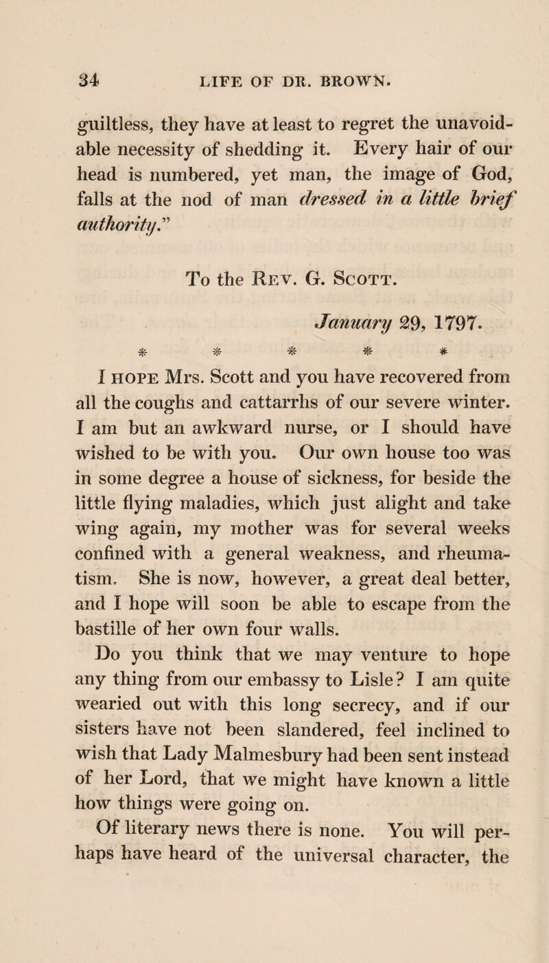 guiltless, they have at least to regret the unavoid¬ able necessity of shedding it. Every hair of our head is numbered, yet man, the image of God, falls at the nod of man dressed in a little brief authority To the Rev. G. Scott. January 29, 1797. * # # # I hope Mrs. Scott and you have recovered from all the coughs and cattarrhs of our severe winter. I am but an awkward nurse, or I should have wished to be with you. Our own house too was in some degree a house of sickness, for beside the little flying maladies, which just alight and take wing again, my mother was for several weeks confined with a general weakness, and rheuma¬ tism. She is now, however, a great deal better, and I hope will soon be able to escape from the bastille of her own four walls. Do you think that we may venture to hope any thing from our embassy to Lisle ? I am quite wearied out with this long secrecy, and if our sisters have not been slandered, feel inclined to wish that Lady Malmesbury had been sent instead of her Lord, that we might have known a little how things were going on. Of literary news there is none. You will per¬ haps have heard ot the universal character, the