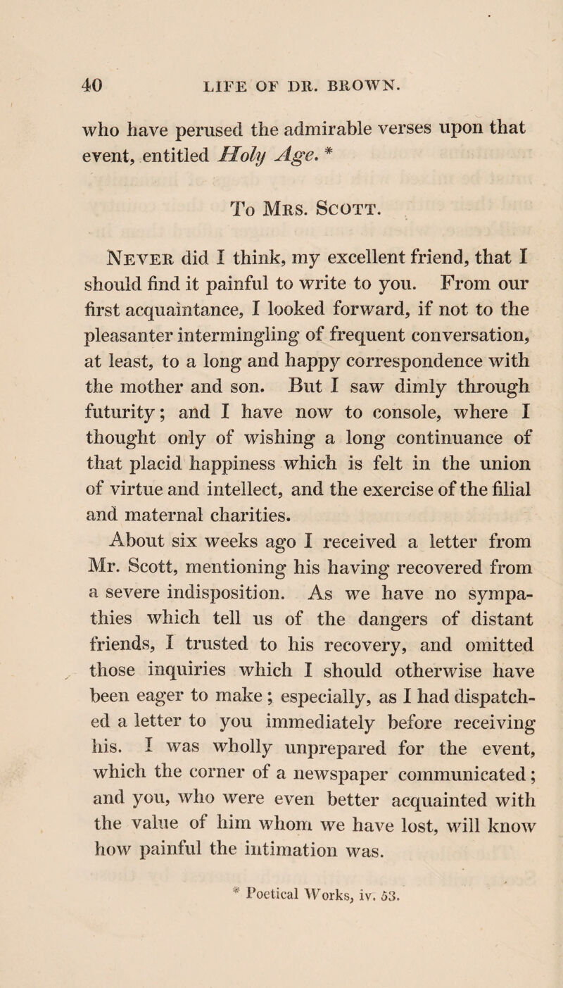 who have perused the admirable verses upon that event, entitled Holy Age. * To Mrs. Scott. Never did I think, my excellent friend, that I should find it painful to write to you. From our first acquaintance, I looked forward, if not to the pleasanter intermingling of frequent conversation, at least, to a long and happy correspondence with the mother and son. But I saw dimly through futurity; and I have now to console, where I thought only of wishing a long continuance of that placid happiness which is felt in the union of virtue and intellect, and the exercise of the filial and maternal charities. About six weeks ago I received a letter from Mr. Scott, mentioning his having recovered from a severe indisposition. As we have no sympa¬ thies which tell us of the dangers of distant friends, I trusted to his recovery, and omitted those inquiries which I should otherwise have been eager to make ; especially, as I had dispatch¬ ed a letter to you immediately before receiving his. I was wholly unprepared for the event, which the corner of a newspaper communicated; and you, who were even better acquainted with the value oi him whom we have lost, will know how painful the intimation was. * Poetical Works, iv. 53.