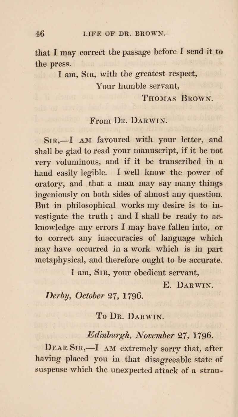 that I may correct the passage before I send it to the press. I am, Sir, with the greatest respect. Your humble servant, Thomas Brown. From Dr. Darwin. Sir,—I am favoured with your letter, and shall be glad to read your manuscript, if it be not very voluminous, and if it be transcribed in a hand easily legible. I well know the power of oratory, and that a man may say many things ingeniously on both sides of almost any question. But in philosophical works my desire is to in¬ vestigate the truth ; and I shall be ready to ac¬ knowledge any errors I may have fallen into, or to correct any inaccuracies of language which may have occurred in a work which is in part metaphysical, and therefore ought to be accurate. I am, Sir, your obedient servant, E. Darwin. Derby, October 27, 1796. To Dr. Darwin. Edinburgh, November 27, 1796. Dear Sir,-—I am extremely sorry that, after having placed you in that disagreeable state of suspense which the unexpected attack of a stran-