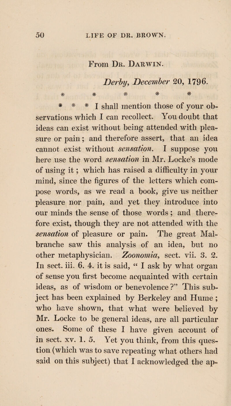 From Dr. Darwin. Derby, December 20, 1796. * * * * * * * * I shall mention those of your ob¬ servations which I can recollect. You doubt that ideas can exist without being attended with plea¬ sure or pain; and therefore assert, that an idea cannot exist without sensation. I suppose you here use the word sensation in Mr. Locke’s mode of using it; which has raised a difficulty in your mind, since the figures of the letters which com¬ pose words, as we read a book, give us neither pleasure nor pain, and yet they introduce into our minds the sense of those words ; and there¬ fore exist, though they are not attended with the sensation of pleasure or pain. The great Mal- branche saw this analysis of an idea, but no other metaphysician. Zoonomia, sect. vii. 3. 2. In sect. iii. 6. 4. it is said, “ I ask by what organ of sense you first become acquainted with certain ideas, as of wisdom or benevolence ?” This sub¬ ject has been explained by Berkeley and Hume ; who have shown, that what were believed by Mr. Locke to be general ideas, are all particular ones. Some of these I have given account of in sect. xv. 1. 5. Yet you think, from this ques¬ tion (which was to save repeating what others had said on this subject) that I acknowledged the ap-