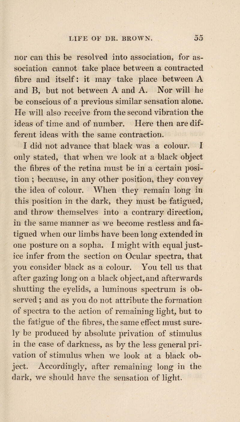 nor can this be resolved into association, for as¬ sociation cannot take place between a contracted fibre and itself: it may take place between A and B, but not between A and A. Nor will he be conscious of a previous similar sensation alone. He will also receive from the second vibration the ideas of time and of number. Here then are dif¬ ferent ideas with the same contraction. I did not advance that black was a colour. I only stated, that when we look at a black object the fibres of the retina must be in a certain posi¬ tion ; because, in any other position, they convey the idea of colour. When they remain long in this position in the dark, they must be fatigued, and throw themselves into a contrary direction, in the same manner as we become restless and fa¬ tigued when our limbs have been long extended in one posture on a sopha. I might with equal just¬ ice infer from the section on Ocular spectra, that you consider black as a colour. You tell us that after gazing long on a black object,and afterwards shutting the eyelids, a luminous spectrum is ob¬ served ; and as you do not attribute the formation of spectra to the action of remaining light, but to the fatigue of the fibres, the same effect must sure¬ ly be produced by absolute privation of stimulus in the case of darkness, as by the less general pri¬ vation of stimulus when we look at a black ob¬ ject. Accordingly, after remaining long in the dark, we should have the sensation of light.