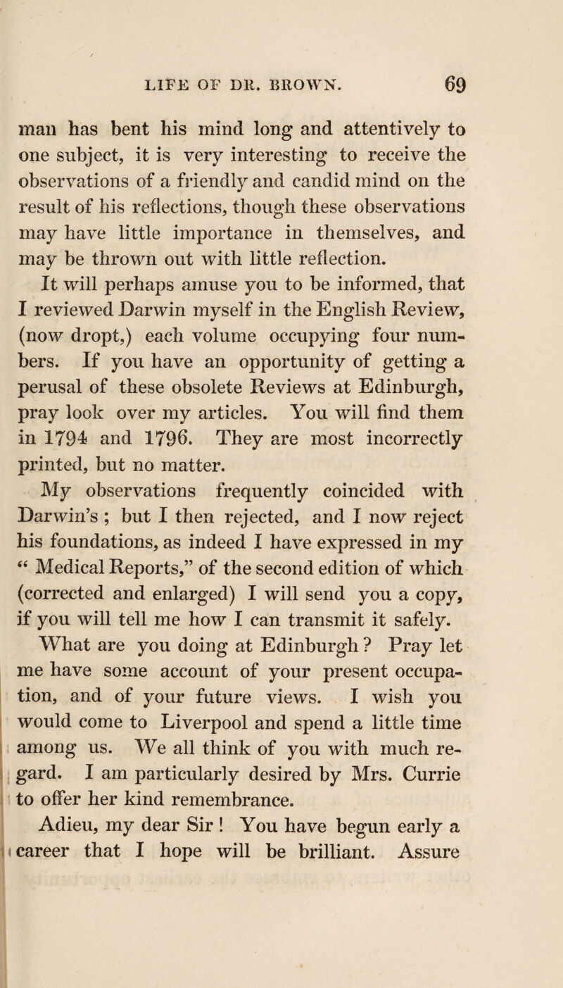 mail has bent his mind long and attentively to one subject, it is very interesting to receive the observations of a friendly and candid mind on the result of his reflections, though these observations may have little importance in themselves, and may be thrown out with little reflection. It will perhaps amuse you to be informed, that I reviewed Darwin myself in the English Review, (now dropt,) each volume occupying four num¬ bers. If you have an opportunity of getting a perusal of these obsolete Reviews at Edinburgh, pray look over my articles. You will find them in 1794 and 1796. They are most incorrectly printed, but no matter. My observations frequently coincided with Darwin’s ; but I then rejected, and I now reject his foundations, as indeed I have expressed in my “ Medical Reports,” of the second edition of which (corrected and enlarged) I will send you a copy, if you will tell me how I can transmit it safely. What are you doing at Edinburgh ? Pray let me have some account of your present occupa¬ tion, and of your future views. I wish you would come to Liverpool and spend a little time among us. We all think of you with much re¬ gard. I am particularly desired by Mrs. Currie to offer her kind remembrance. Adieu, my dear Sir ! You have begun early a career that I hope will be brilliant. Assure