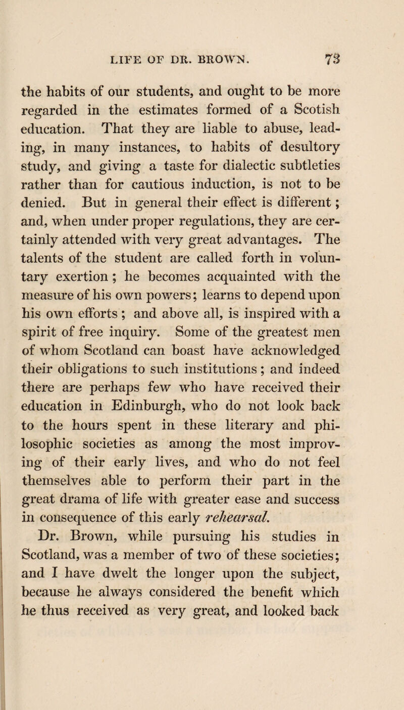 the habits of our students, and ought to be more regarded in the estimates formed of a Scotish education. That they are liable to abuse, lead¬ ing, in many instances, to habits of desultory study, and giving a taste for dialectic subtleties rather than for cautious induction, is not to be denied. But in general their effect is different; and, when under proper regulations, they are cer¬ tainly attended with very great advantages. The talents of the student are called forth in volun¬ tary exertion ; he becomes acquainted with the measure of his own powers; learns to depend upon his own efforts ; and above all, is inspired with a spirit of free inquiry. Some of the greatest men of whom Scotland can boast have acknowledged their obligations to such institutions; and indeed there are perhaps few who have received their education in Edinburgh, who do not look back to the hours spent in these literary and phi¬ losophic societies as among the most improv¬ ing of their early lives, and who do not feel themselves able to perform their part in the great drama of life with greater ease and success in consequence of this early rehearsal. Dr. Brown, while pursuing his studies in Scotland, was a member of two of these societies; and I have dwelt the longer upon the subject, because he always considered the benefit which he thus received as very great, and looked back