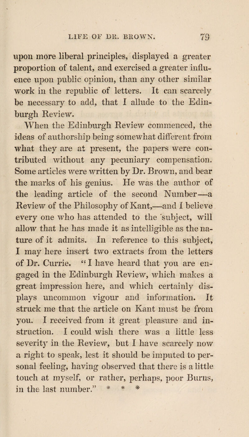 upon more liberal principles, displayed a greater proportion of talent, and exercised a greater influ¬ ence upon public opinion, than any other similar work in the republic of letters. It can scarcely be necessary to add, that I allude to the Edin¬ burgh Review. When the Edinburgh Review commenced, the ideas of authorship being somewhat different from what they are at present, the papers were con¬ tributed without any pecuniary compensation. Some articles were written by Dr. Brown, and bear the marks of his genius. He was the author of the leading article of the second Number—a Review of the Philosophy of Kant,—and I believe every one who has attended to the subject, will allow that he has made it as intelligible as the na¬ ture of it admits. In reference to this subject, I may here insert two extracts from the letters of Dr. Currie. 451 have heard that you are en¬ gaged in the Edinburgh Review, which makes a great impression here, and which certainly dis¬ plays uncommon vigour and information. It struck me that the article on Kant must be from you. I received from it great pleasure and in¬ struction. I could wish there was a little less severity in the Review, but I have scarcely now a right to speak, lest it should be imputed to per¬ sonal feeling, having observed that there is a little touch at myself, or rather, perhaps, poor Burns, in the last number.” # * *