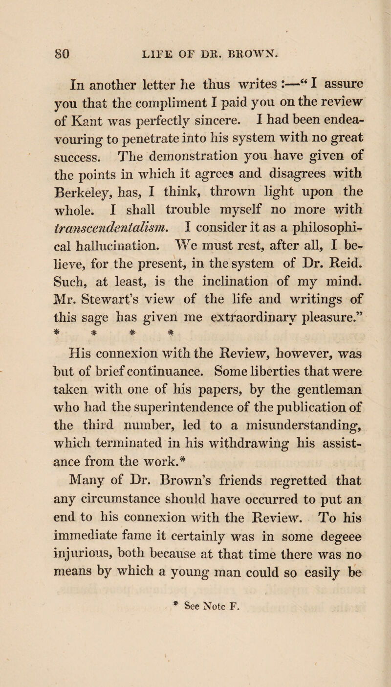 In another letter he thus writes :—“ I assure you that the compliment I paid you on the review of Kant was perfectly sincere. I had been endea¬ vouring to penetrate into his system with no great success. The demonstration you have given of the points in which it agrees and disagrees with Berkeley, has, I think, thrown light upon the whole. I shall trouble myself no more with transcendentalism. I consider it as a philosophi¬ cal hallucination. We must rest, after all, I be¬ lieve, for the present, in the system of Dr. Reid. Such, at least, is the inclination of my mind. Mr. Stewart’s view of the life and writings of this sage has given me extraordinary pleasure.” * # # # His connexion with the Review, however, was but of brief continuance. Some liberties that were taken with one of his papers, by the gentleman who had the superintendence of the publication of the third number, led to a misunderstanding, which terminated in his withdrawing his assist¬ ance from the work.* Many of Dr. Brown’s friends regretted that any circumstance should have occurred to put an end to his connexion with the Review. To his immediate fame it certainly was in some degeee injurious, both because at that time there was no means by which a young man could so easily be