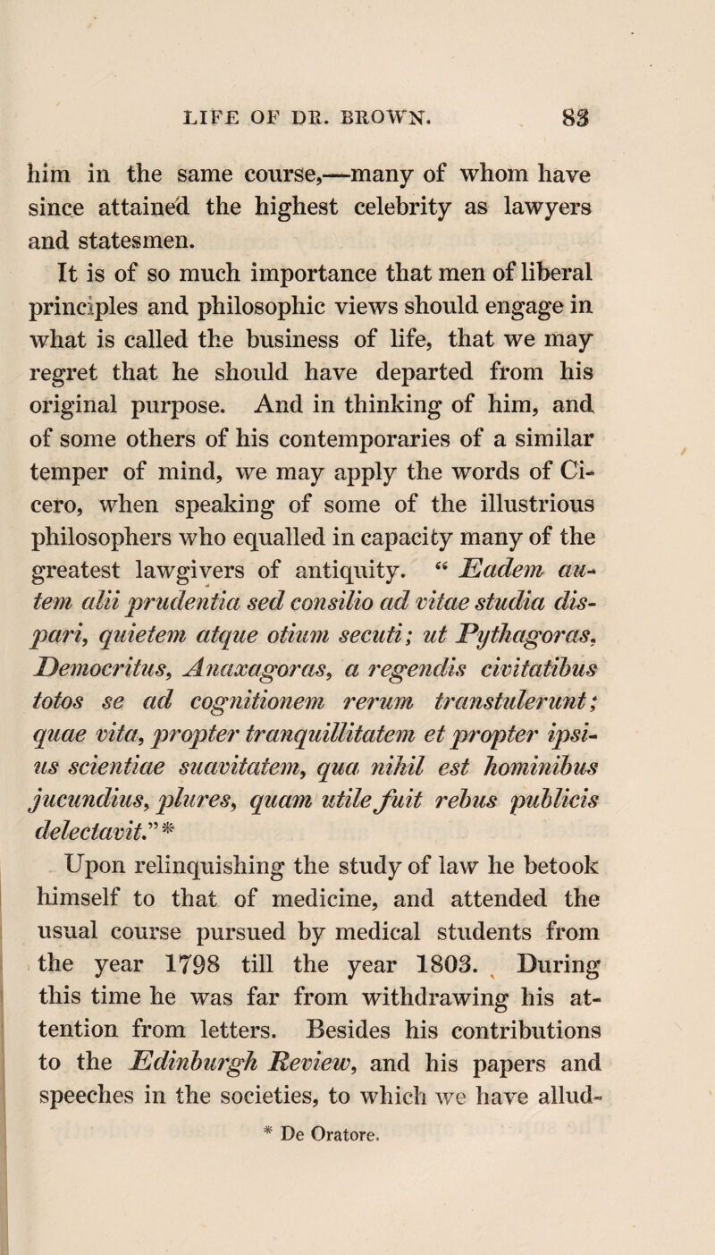 him in the same course,—many of whom have since attained the highest celebrity as lawyers and statesmen. It is of so much importance that men of liberal principles and philosophic views should engage in what is called the business of life, that we may regret that he should have departed from his original purpose. And in thinking of him, and of some others of his contemporaries of a similar temper of mind, we may apply the words of Ci¬ cero, when speaking of some of the illustrious philosophers who equalled in capacity many of the greatest lawgivers of antiquity. “ Eadem au-* tern alii prudentia sed consilio ad vitae studia dis- pari, quietem atque otiam secati; ut Pythagoras, Democritus, Anaxagoras, a regendis civitatibus totos se ad cognitionem rerum transtulerunt; quae vita, propter tranquillitatem et propter ipsi- us scientiae suavitatem, qua: nihil est hominibus jucundius, plures, quam utile fuit rebus publicis delectavit Upon relinquishing the study of law he betook himself to that of medicine, and attended the usual course pursued by medical students from the year 1798 till the year 1803. During this time he was far from withdrawing his at¬ tention from letters. Besides his contributions to the Edinburgh Review, and his papers and speeches in the societies, to which we have allud- * De Oratore,