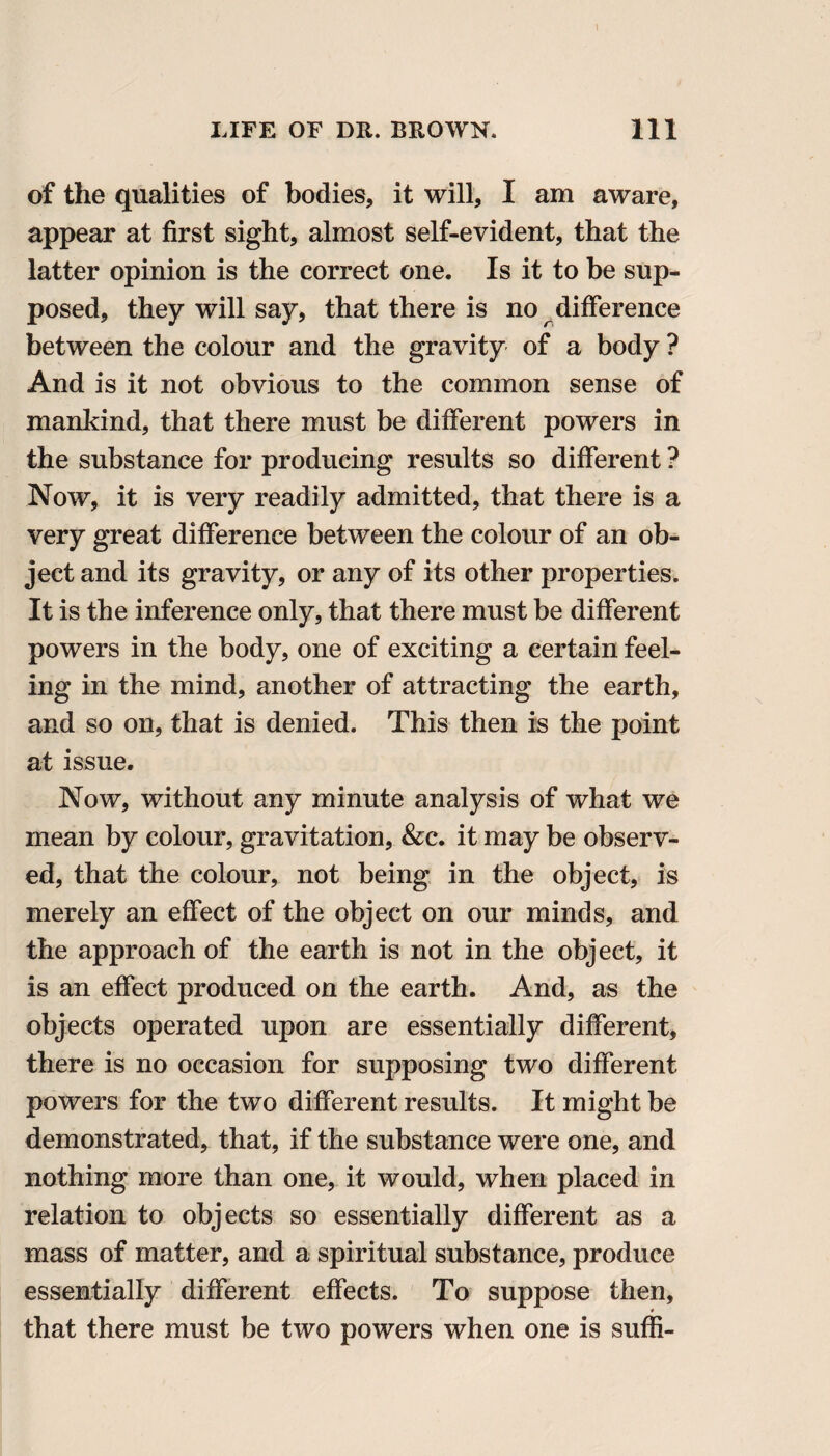 of the qualities of bodies, it will, I am aware, appear at first sight, almost self-evident, that the latter opinion is the correct one. Is it to be sup¬ posed, they will say, that there is no difference between the colour and the gravity of a body ? And is it not obvious to the common sense of mankind, that there must be different powers in the substance for producing results so different ? Now, it is very readily admitted, that there is a very great difference between the colour of an ob¬ ject and its gravity, or any of its other properties. It is the inference only, that there must be different powers in the body, one of exciting a certain feel¬ ing in the mind, another of attracting the earth, and so on, that is denied. This then is the point at issue. Now, without any minute analysis of what we mean by colour, gravitation, &c. it may be observ¬ ed, that the colour, not being in the object, is merely an effect of the object on our minds, and the approach of the earth is not in the object, it is an effect produced on the earth. And, as the objects operated upon are essentially different, there is no occasion for supposing two different powers for the two different results. It might be demonstrated, that, if the substance were one, and nothing more than one, it would, when placed in relation to objects so essentially different as a mass of matter, and a spiritual substance, produce essentially different effects. To suppose then, that there must be two powers when one is suffi-