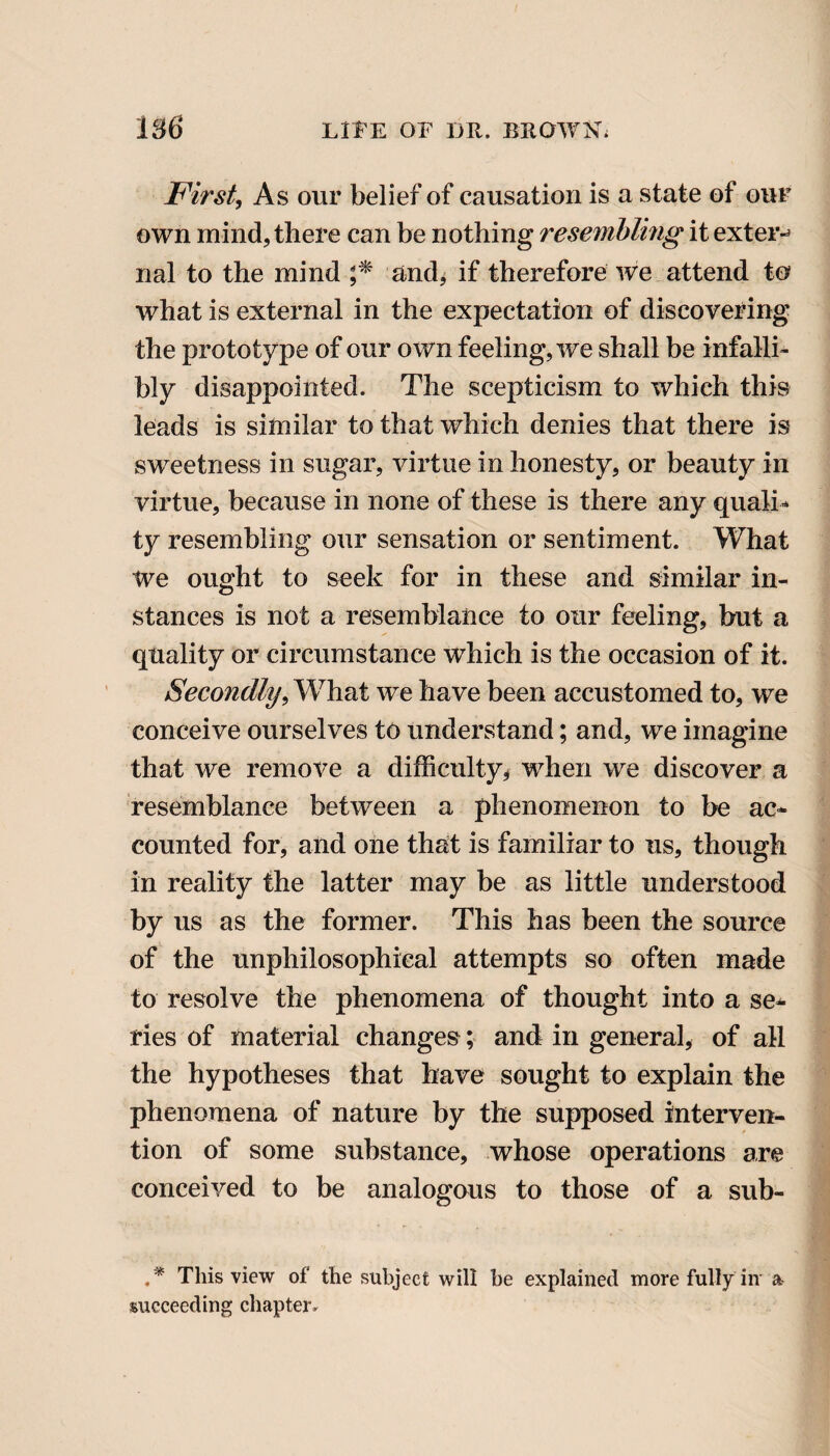 First, As our belief of causation is a state of our own mind, there can be nothing resembling it extern nal to the mind ;* and* if therefore we attend to what is external in the expectation of discovering the prototype of our own feeling, we shall be infalli¬ bly disappointed. The scepticism to which this leads is similar to that which denies that there is sweetness in sugar, virtue in honesty, or beauty in virtue, because in none of these is there any quali¬ ty resembling our sensation or sentiment. What We ought to seek for in these and similar in¬ stances is not a resemblance to our feeling, but a quality or circumstance which is the occasion of it. Secondly, What we have been accustomed to, we conceive ourselves to understand; and, we imagine that we remove a difficulty# when we discover a resemblance between a phenomenon to be ac¬ counted for, and one that is familiar to us, though in reality the latter may be as little understood by us as the former. This has been the source of the unphilosophical attempts so often made to resolve the phenomena of thought into a se¬ ries of material changes; and in general, of all the hypotheses that have sought to explain the phenomena of nature by the supposed interven¬ tion of some substance, whose operations are conceived to be analogous to those of a sub- .* This view of the subject will he explained more fully in a succeeding chapter.