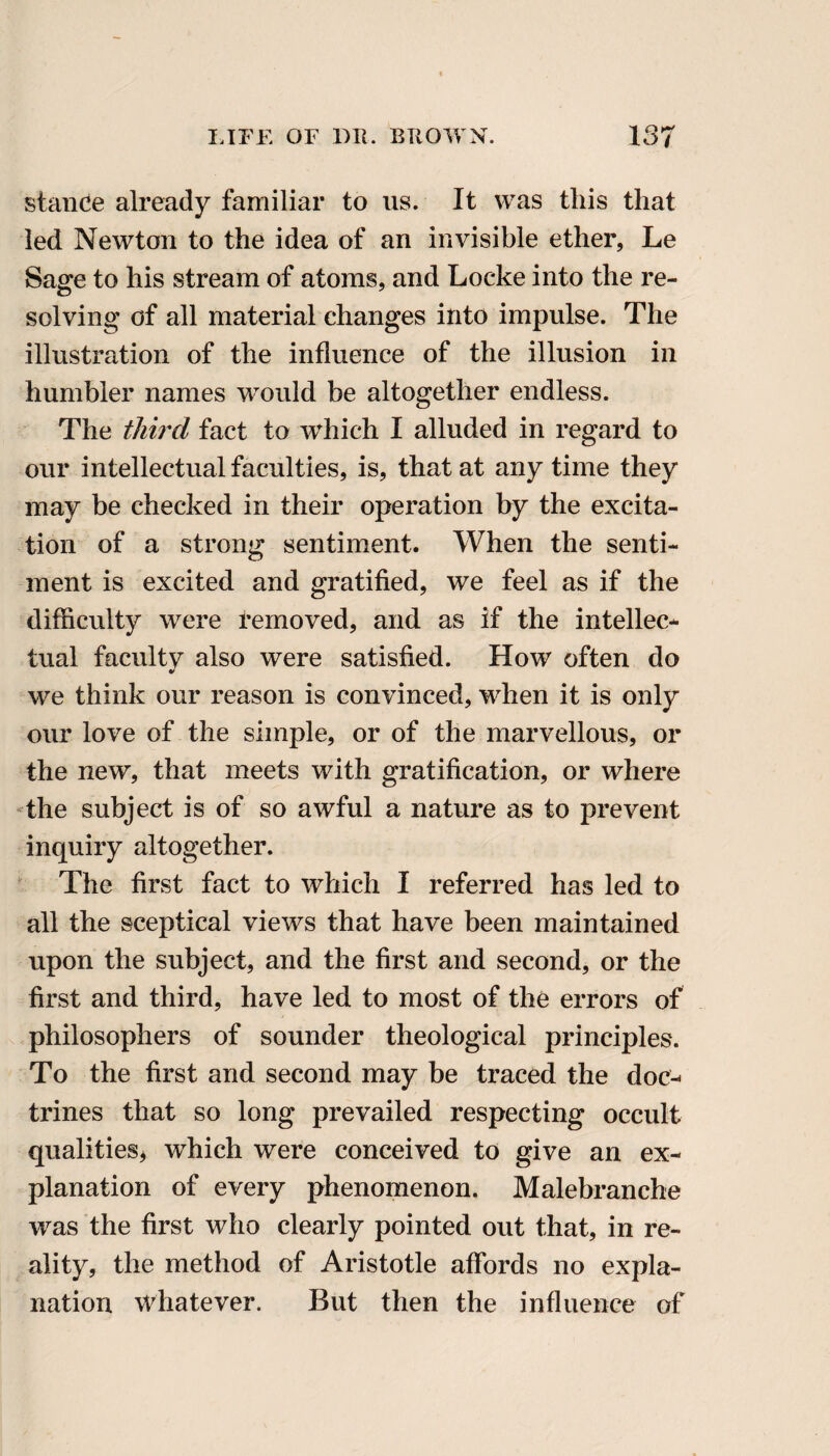 stance already familiar to us. It was this that- led Newton to the idea of an invisible ether, Le Sage to his stream of atoms, and Locke into the re¬ solving of all material changes into impulse. The illustration of the influence of the illusion in humbler names would be altogether endless. The third fact to which I alluded in regard to our intellectual faculties, is, that at any time they may be checked in their operation by the excita¬ tion of a strong sentiment. When the senti¬ ment is excited and gratified, we feel as if the difficulty were removed, and as if the intellec¬ tual facultv also were satisfied. How often do we think our reason is convinced, when it is only our love of the simple, or of the marvellous, or the new, that meets with gratification, or where the subject is of so awful a nature as to prevent inquiry altogether. The first fact to which I referred has led to all the sceptical views that have been maintained upon the subject, and the first and second, or the first and third, have led to most of the errors of philosophers of sounder theological principles. To the first and second may be traced the doc¬ trines that so long prevailed respecting occult qualities* which were conceived to give an ex¬ planation of every phenomenon. Malebranche was the first who clearly pointed out that, in re¬ ality, the method of Aristotle affords no expla¬ nation Whatever. But then the influence of