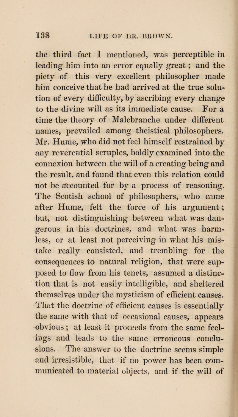 the third fact I mentioned, was perceptible in leading him into an error equally great; and the piety of this very excellent philosopher made him conceive that he had arrived at the true solu- tion of every difficulty, by ascribing every change to the divine will as its immediate cause. For a time the theory of Malebranche under different names, prevailed among theistical philosophers. Mr. Hume, who did not feel himself restrained by any reverential scruples, boldly examined into the connexion between the will of a creating being and the result, and found that even this relation could not be accounted for by a process of reasoning. The Scotish school of philosophers, who came after Hume, felt the force of his argument; but, not distinguishing between what was dan¬ gerous in his doctrines, and what was harm¬ less, or at least not perceiving in what his mis¬ take really consisted, and trembling for the consequences to natural religion, that were sup¬ posed to flow from his tenets, assumed a distinc¬ tion that is not easily intelligible, and sheltered themselves under the mysticism of efficient causes. That the doctrine of efficient causes is essentially the same with that of occasional causes, appears obvious ; at least it proceeds from the same feel¬ ings and leads to the same erroneous conclu¬ sions. The answer to the doctrine seems simple and irresistible, that if no power has been com¬ municated to material objects, and if the will of