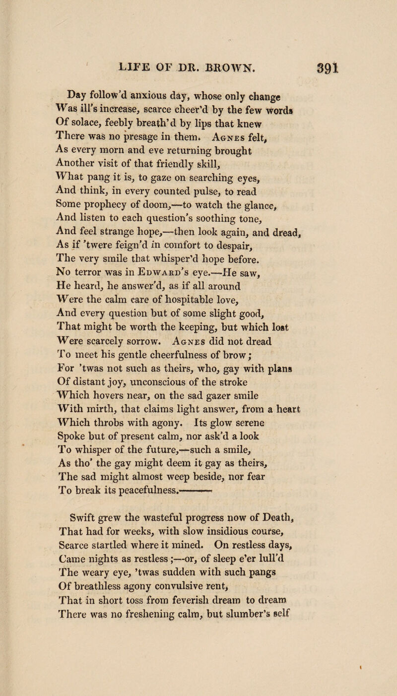 Day follow’d anxious day, whose only change Was ill s increase, scarce cheer’d by the few words Of solace, feebly breath’d by lips that knew There was no presage in them. Agnes felt. As every morn and eve returning brought Another visit of that friendly skill. What pang it is, to gaze on searching eyes. And think, in every counted pulse, to read Borne prophecy of doom,—to watch the glance. And listen to each question’s soothing tone. And feel strange hope,—then look again, and dread. As if ’twere feign’d in comfort to despair. The very smile that whisper’d hope before. No terror was in Edward’s eye.—He saw. He heard, he answer’d, as if all around Were the calm care of hospitable love. And every question but of some slight good. That might be worth the keeping, but which lost Were scarcely sorrow. Agnes did not dread To meet his gentle cheerfulness of brow; For ’twas not such as theirs, who, gay with plans Of distant joy, unconscious of the stroke Which hovers near, on the sad gazer smile With mirth, that claims light answer, from a heart Which throbs with agony. Its glow serene Spoke but of present calm, nor ask’d a look To whisper of the future,-—-such a smile. As tho’ the gay might deem it gay as theirs. The sad might almost weep beside, nor fear To break its peacefulness.-.— Swift grew the wasteful progress now of Death, That had for weeks, with slow insidious course. Scarce startled where it mined. On restless days. Came nights as restless;—or, of sleep e’er lull’d The weary eye, ’twas sudden with such pangs Of breathless agony convulsive rent, That in short toss from feverish dream to dream There was no freshening calm, but slumber’s self I