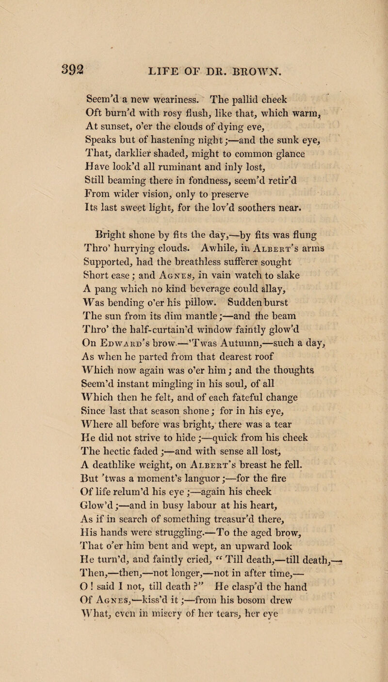 Seem’d a new weariness. The pallid cheek Oft burn’d with rosy flush, like that, which warm, At sunset, o’er the clouds of dying eve, Speaks but of hastening night;—and the sunk eye. That, darklier shaded, might to common glance Have look’d all ruminant and inly lost. Still beaming there in fondness, seem’d retir’d From wider vision, only to preserve Its last sweet light, for the lov’d soothers near. Bright shone by fits the day,—by fits was flung Thro’ hurrying clouds. Awhile, in Albert’s arms Supported, had the breathless sufferer sought Short ease ; and Agnes, in vain watch to slake A pang which no kind beverage could allay. Was bending o’er his pillow. Sudden burst The sun from its dim mantle;—and the beam Thro’ the half-curtain’d window faintly glow’d On Edward’s brow—’Twas Autumn,—such a clay. As when he parted from that dearest roof Which now again was o’er him; and the thoughts Seem’d instant mingling in his soul, of all Which then he felt, and of each fateful change Since last that season shone; for in his eye. Where all before was bright, there was a tear He did not strive to hide;—quick from his cheek The hectic faded;—and with sense all lost, A deathlike weight, on Albert’s breast he fell. But ’twas a moment’s languor;—for the fire Of life relum’d his eye ;—again his cheek Glow’d;—and in busy labour at his heart. As if in search of something treasur’d there. His hands were struggling.—To the aged brow. That o’er him bent and wept, an upward look He turn’d, and faintly cried, “ Till death,—till death Then,—then,—not longer,—not in after time,— O ! said I not, till death ?” He clasp’d the hand Of Agnes,-—kiss’d it;—from his bosom drew What, even in misery of her tears, her eye