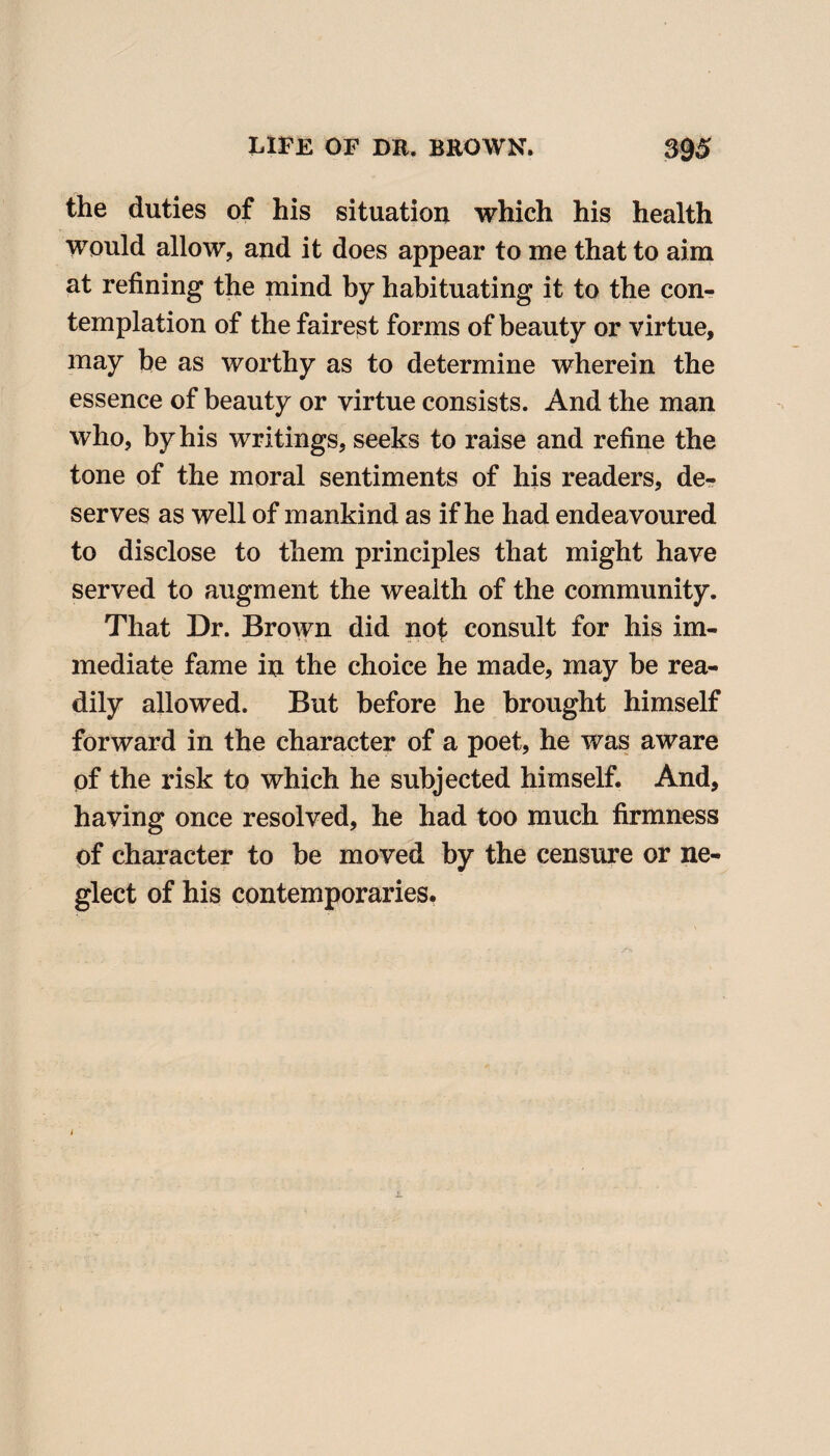 the duties of his situation which his health would allow, and it does appear to me that to aim at refining the mind by habituating it to the con¬ templation of the fairest forms of beauty or virtue, may be as worthy as to determine wherein the essence of beauty or virtue consists. And the man who, by his writings, seeks to raise and refine the tone of the moral sentiments of his readers, de¬ serves as well of mankind as if he had endeavoured to disclose to them principles that might have served to augment the wealth of the community. That Dr. Brown did not consult for his im¬ mediate fame in the choice he made, may be rea¬ dily allowed. But before he brought himself forward in the character of a poet, he was aware of the risk to which he subjected himself. And, having once resolved, he had too much firmness of character to be moved by the censure or ne¬ glect of his contemporaries.