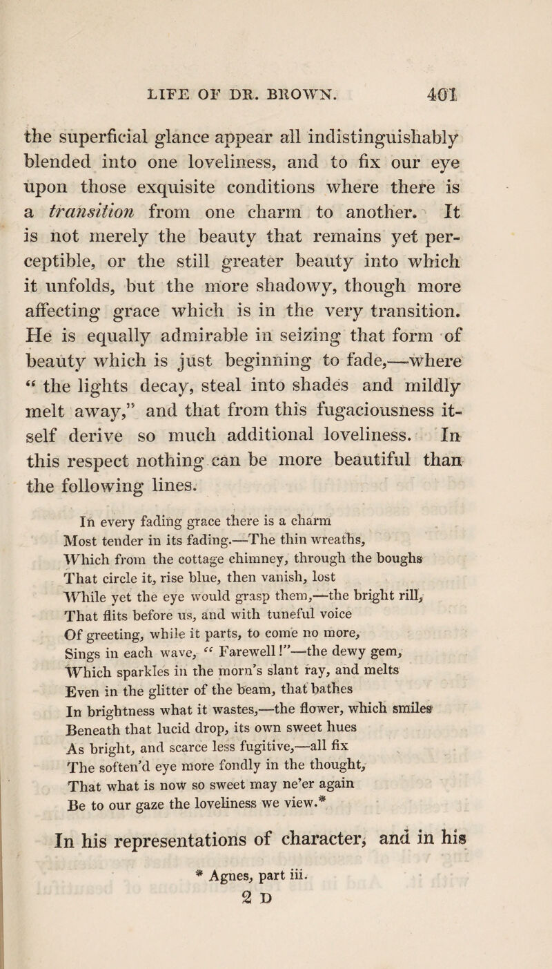 the superficial glance appear all indistinguishably blended into one loveliness, and to fix our eye upon those exquisite conditions where there is a transition from one charm to another. It is not merely the beauty that remains yet per¬ ceptible, or the still greater beauty into which it unfolds, but the more shadowy, though more affecting grace which is in the very transition. He is equally admirable in seizing that form of beauty which is just beginning to fade,—-where “ the lights decay, steal into shades and mildly melt away,” and that from this fugaciousness it¬ self derive so much additional loveliness. In this respect nothing can be more beautiful than the following lines. In every fading grace there is a charm Most tender in its fading.—The thin wreaths. Which from the cottage chimney, through the boughs That circle it, rise blue, then vanish, lost While yet the eye would grasp them,—the bright rill. That flits before us, and with tuneful voice Of greeting, while it parts, to come no more. Sings in each wave, “ Farewell!”—the dewy gem. Which sparkles in the morn’s slant ray, and melts Even in the glitter of the beam, that bathes In brightness what it wastes,—the flower, which smiles Beneath that lucid drop, its own sweet hues As bright, and scarce less fugitive,—all fix The soften’d eye more fondly in the thought. That what is now so sweet may ne’er again Be to our gaze the loveliness we view.'* In his representations of character^ and in his * Agnes, part iii.