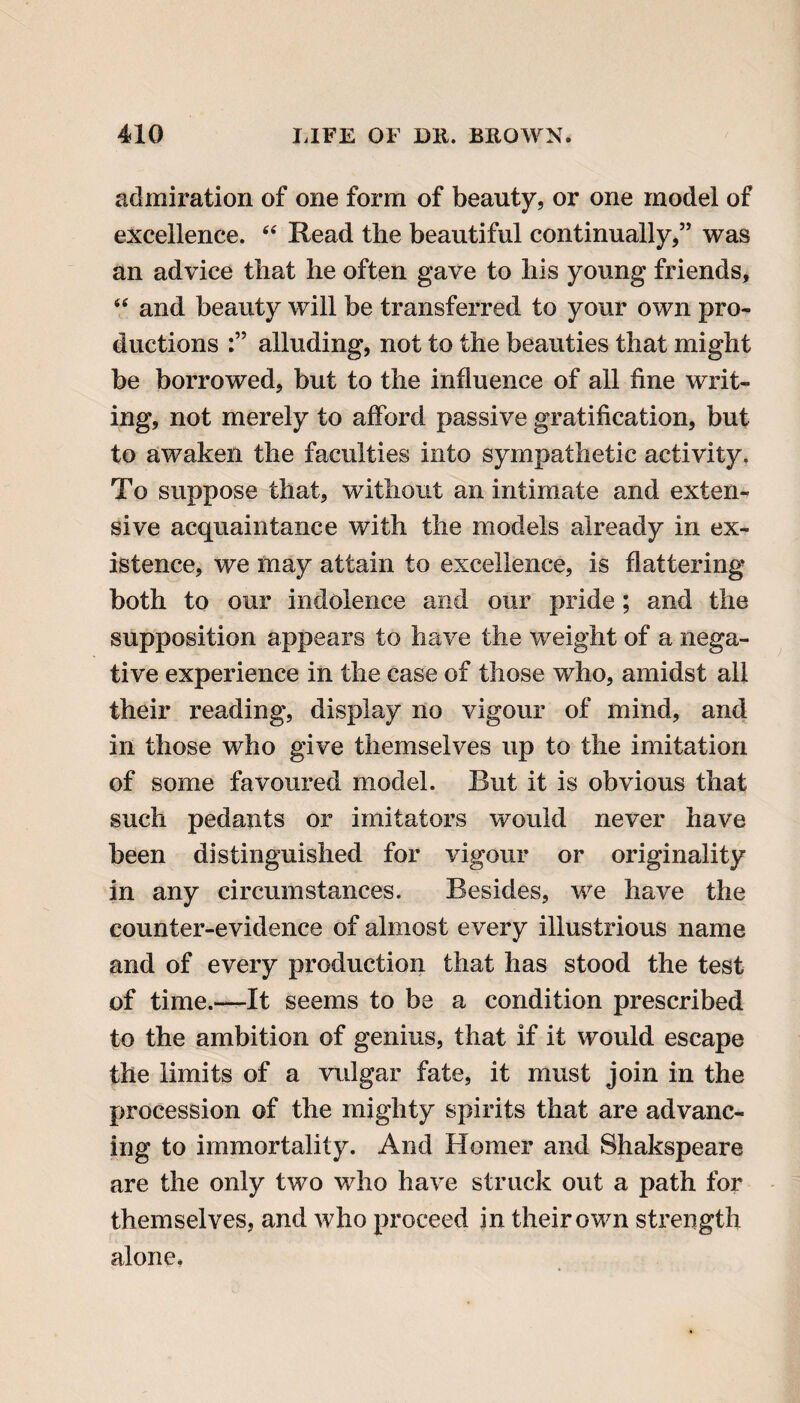 admiration of one form of beauty, or one model of excellence. “ Read the beautiful continually,” was an advice that he often gave to his young friends, “ and beauty will be transferred to your own pro¬ ductions alluding, not to the beauties that might be borrowed, but to the influence of all fine writ¬ ing, not merely to afford passive gratification, but to awaken the faculties into sympathetic activity. To suppose that, without an intimate and exten¬ sive acquaintance with the models already in ex¬ istence, we may attain to excellence, is flattering both to our indolence and our pride; and the supposition appears to have the weight of a nega¬ tive experience in the case of those who, amidst all their reading, display no vigour of mind, and in those who give themselves up to the imitation of some favoured model. Rut it is obvious that such pedants or imitators would never have been distinguished for vigour or originality in any circumstances. Besides, we have the counter-evidence of almost every illustrious name and of every production that has stood the test of time.—It seems to be a condition prescribed to the ambition of genius, that if it would escape the limits of a vulgar fate, it must join in the procession of the mighty spirits that are advanc¬ ing to immortality. And Homer and Shakspeare are the only two who have struck out a path for themselves, and who proceed in their own strength alone,