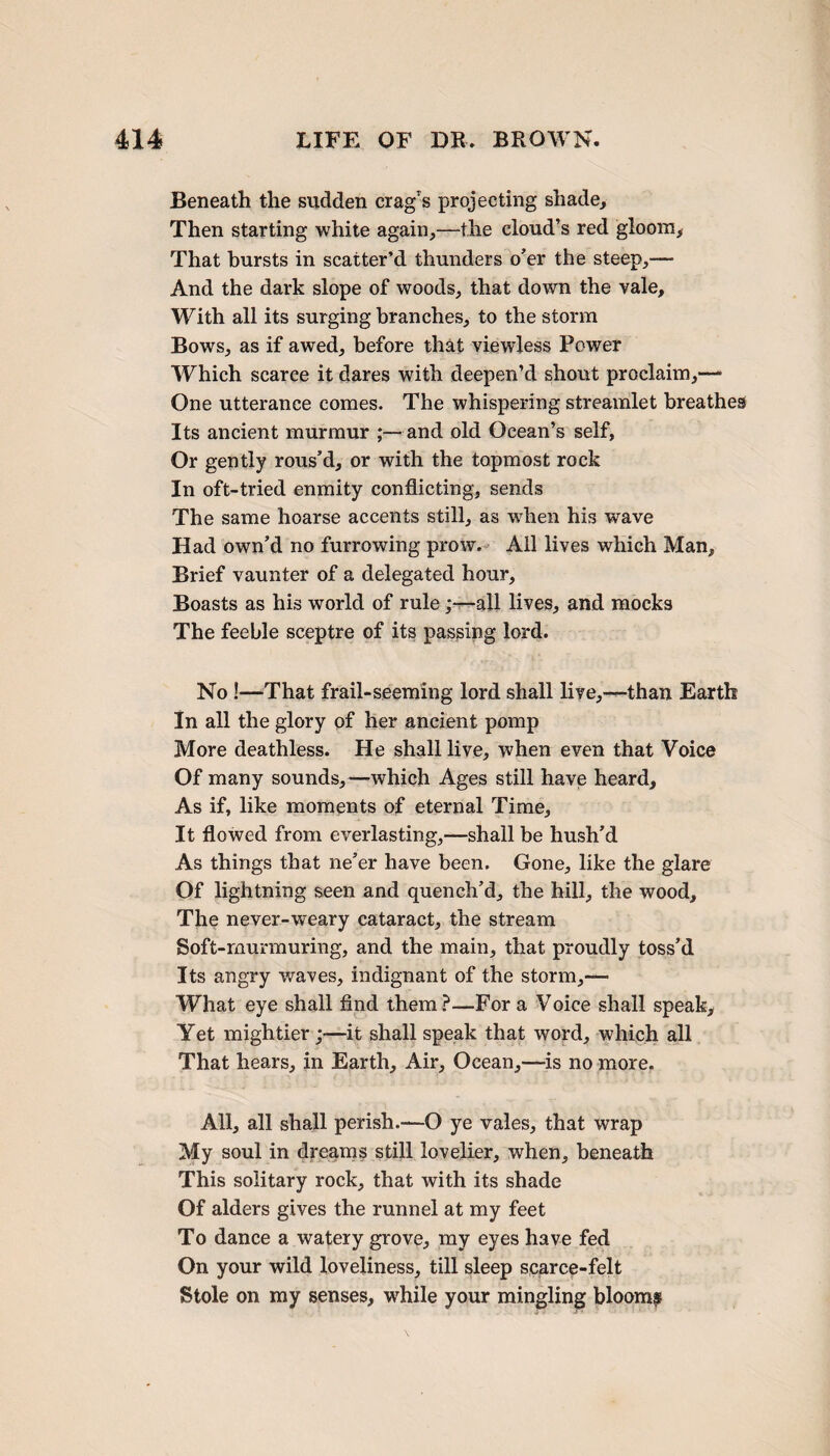 Beneath the sudden crag’s projecting shade. Then starting white again,—the cloud’s red gloom. That bursts in scatter’d thunders o’er the steep,— And the dark slope of woods, that down the vale. With all its surging branches, to the storm Bowrs, as if awed, before that viewless Power Which scarce it dares with deepen’d shout proclaim,—- One utterance comes. The whispering streamlet breathes Its ancient murmur ;—and old Ocean’s self, Or gently rous’d, or with the topmost rock In oft-tried enmity conflicting, sends The same hoarse accents still, as when his wave Had own’d no furrowing prow. All lives which Man, Brief vaunter of a delegated hour. Boasts as his world of rule ;—all lives, and mocks The feeble sceptre of its passing lord. No !—That frail-seeming lord shall live,—than Earth In all the glory of her ancient pomp More deathless. He shall live, when even that Voice Of many sounds,—which Ages still have heard. As if, like moments of eternal Time, It flowed from everlasting,—shall be hush’d As things that ne’er have been. Gone, like the glare Of lightning seen and quench’d, the hill, the wood. The never-weary cataract, the stream Soft-murmuring, and the main, that proudly toss’d Its angry waves, indignant of the storm,-— What eye shall find them?—For a Voice shall speak. Yet mightier;—it shall speak that word, which all That hears, in Earth, Air, Ocean,—is no more. All, all shall perish.—O ye vales, that wrap My soul in dreams still lovelier, when, beneath This solitary rock, that with its shade Of alders gives the runnel at my feet To dance a watery grove, my eyes have fed On your wild loveliness, till sleep scarce-felt Stole on my senses, while your mingling bloomy