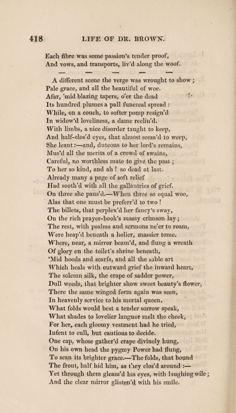 Each fibre was some passion’s tender proof. And vows, and transports, liv’d along tlie woof. A different scene the verge was wrought to show; Pale grace, and all the beautiful of woe. Afar, ’mid blazing tapers, o’er the dead ' Its hundred plumes a pall funereal spread : While, on a couch, to softer pomp resign’d In widow’d loveliness, a dame reclin’d. With limbs, a nice disorder taught to keep, And half-clos’d eyes, that almost seem’d to weep. She leant:—and, duteous to her lord’s remains. Mus’d all the merits of a crowd of swains. Careful, no worthless mate to give the past; To her so kind, and ah ! so dead at last. Already many a page of soft relief Had sooth’d with all the gallantries of grief. On three she paus’d.—When three so equal woo, Alas that one must be preferr’d to two ! The billets, that perplex’d her fancy’s sway. On the rich prayer-book’s massy crimson lay; The rest, with psalms and sermons ne’er to roam. Were heap’d beneath a holier, massier tome. Where, near, a mirror beam’d, and flung a wreath Of glory on the toilet’s shrine beneath, ’Mid hoods and scarfs, and all the sable art Which heals with outward grief the inward heart. The solemn silk, the crape of sadder power. Dull weeds, that brighter show sweet beauty’s flower. There the same winged form again was seen, In heavenly service to his mortal queen. What folds would best a tender sorrow speak, What shades to lovelier languor melt the cheek. For her, each gloomy vestment had he tried. Intent to cull, but cautious to decide. One cap, whose gather’d crape divinely hung, On his own head the pygmy Power had flung, To scan its brighter grace.—The folds, that bound The front, half hid him, as they clos’d around :— Yet through them gleam’d his eyes, with laughing wile; And the clear mirror glisten’d, with his smile.