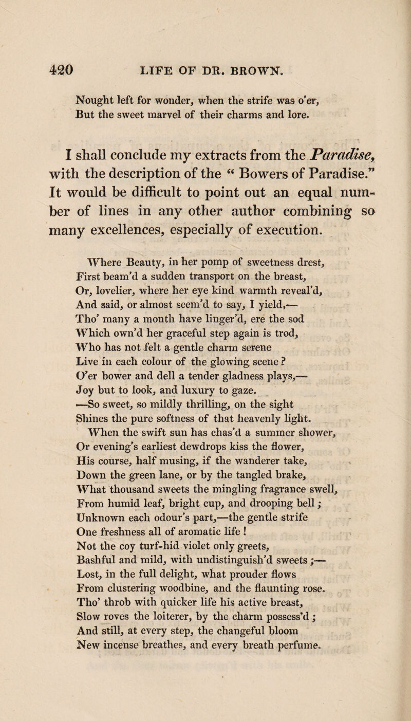 Nought left for wonder, when the strife was o’er, But the sweet marvel of their charms and lore. I shall conclude my extracts from the Paradise, with the description of the “ Bowers of Paradise.” It would be difficult to point out an equal num¬ ber of lines in any other author combining so many excellences, especially of execution. Where Beauty, in her pomp of sweetness drest. First beam’d a sudden transport on the breast. Or, lovelier, where her eye kind warmth reveal’d. And said, or almost seem’d to say, I yield,—- Tho’ many a month have linger’d, ere the sod Which own’d her graceful step again is trod. Who has not felt a gentle charm serene Live in each colour of the glowing scene ? O’er bower and dell a tender gladness plays,—- Joy but to look, and luxury to gaze. —So sweet, so mildly thrilling, on the sight Shines the pure softness of that heavenly light. When the swift sun has chas’d a summer shower. Or evening’s earliest dewdrops kiss the flower. His course, half musing, if the wanderer take, Down the green lane, or by the tangled brake. What thousand sweets the mingling fragrance swell. From humid leaf, bright cup, and drooping hell; Unknown each odour’s part,—the gentle strife One freshness all of aromatic life ! Not the coy turf-hid violet only greets. Bashful and mild, with undistinguish’d sweets ;— Lost, in the full delight, what prouder flows From clustering woodbine, and the flaunting rose. Tho’ throb with quicker life his active breast. Slow roves the loiterer, by the charm possess’d ; And still, at every step, the changeful bloom New incense breathes, and every breath perfume.