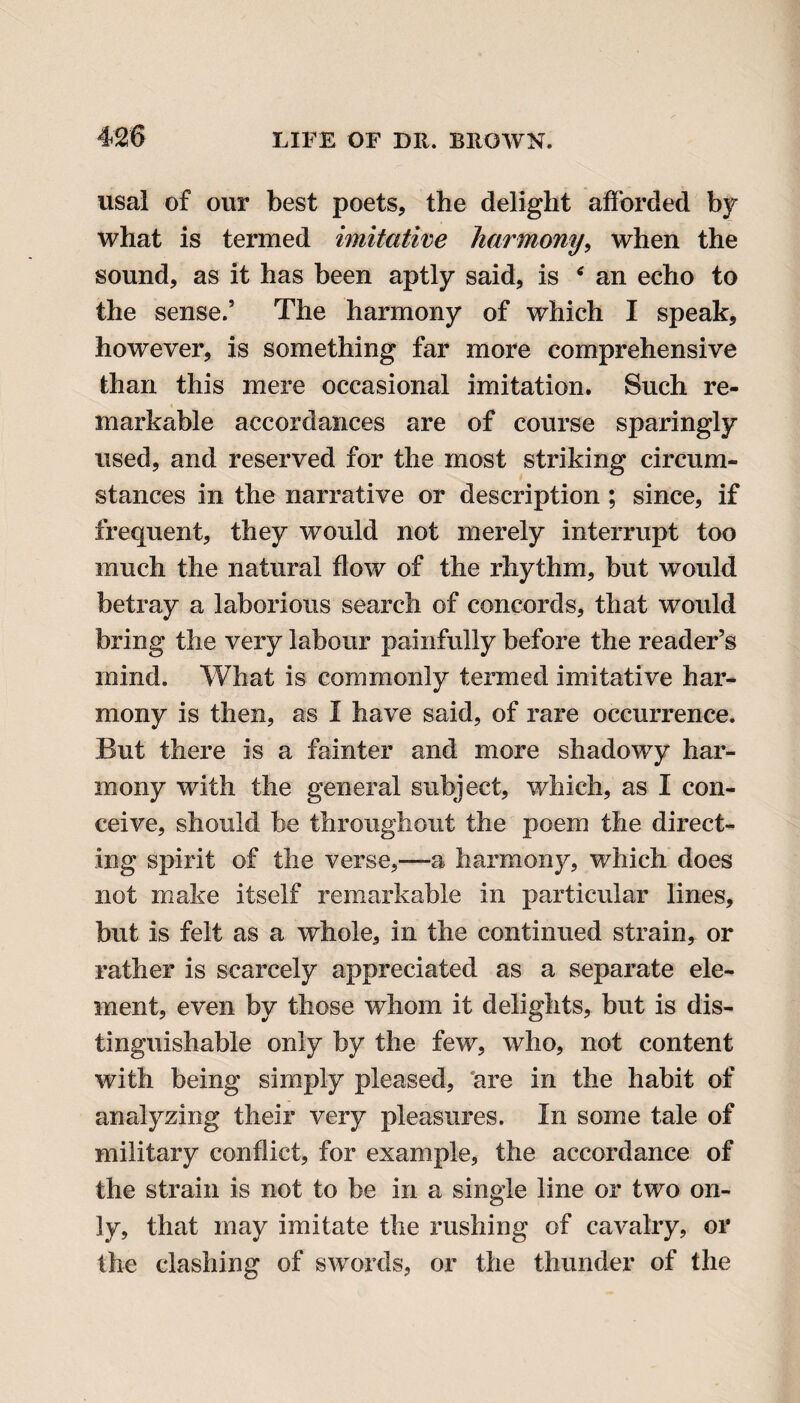 usal of our best poets, the delight afforded by what is termed imitative harmony, when the sound, as it has been aptly said, is ‘ an echo to the sense.’ The harmony of which I speak, however, is something far more comprehensive than this mere occasional imitation. Such re¬ markable accordances are of course sparingly used, and reserved for the most striking circum¬ stances in the narrative or description ; since, if frequent, they would not merely interrupt too much the natural flow of the rhythm, but would betray a laborious search of concords, that would bring the very labour painfully before the reader’s mind. What is commonly termed imitative har¬ mony is then, as I have said, of rare occurrence. But there is a fainter and more shadowy har¬ mony with the general subject, which, as I con¬ ceive, should be throughout the poem the direct¬ ing spirit of the verse,—a harmony, which does not make itself remarkable in particular lines, but is felt as a whole, in the continued strain, or rather is scarcely appreciated as a separate ele¬ ment, even by those whom it delights, but is dis¬ tinguishable only by the few, who, not content with being simply pleased, are in the habit of analyzing their very pleasures. In some tale of military conflict, for example, the accordance of the strain is not to be in a single line or two on¬ ly, that may imitate the rushing of cavalry, or the clashing of swords, or the thunder of the