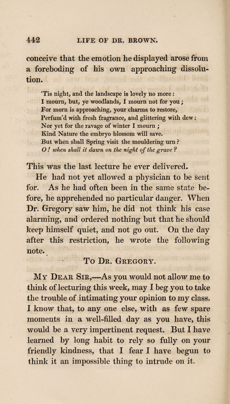 conceive that the emotion he displayed arose from a foreboding of his own approaching dissolu¬ tion. ’Tis night, and the landscape is lovely no more: I mourn, but, ye woodlands, I mourn not for you; For morn is approaching, your charms to restore. Perfum’d with fresh fragrance, and glittering with dew: Nor yet for the ravage of winter I mourn ; Kind Nature the embryo blossom will save. But when shall Spring visit the mouldering urn ? O ! when shall it dawn on the night of the grave ? This was the last lecture he ever delivered. He had not yet allowed a physician to be sent for. As he had often been in the same state be¬ fore, he apprehended no particular danger. When Dr. Gregory saw him, he did not think his case alarming, and ordered nothing but that he should keep himself quiet, and not go out. On the day after this restriction, he wrote the following note. j To Dr. Gregory. My Dear Sir,—As you would not allow me to think of lecturing this week, may I beg you to take the trouble of intimating your opinion to my class. I know that, to any one else, with as few spare moments in a well-filled day as you have, this would be a very impertinent request. But I have learned by long habit to rely so fully on your friendly kindness, that I fear I have begun to think it an impossible thing to intrude on it.