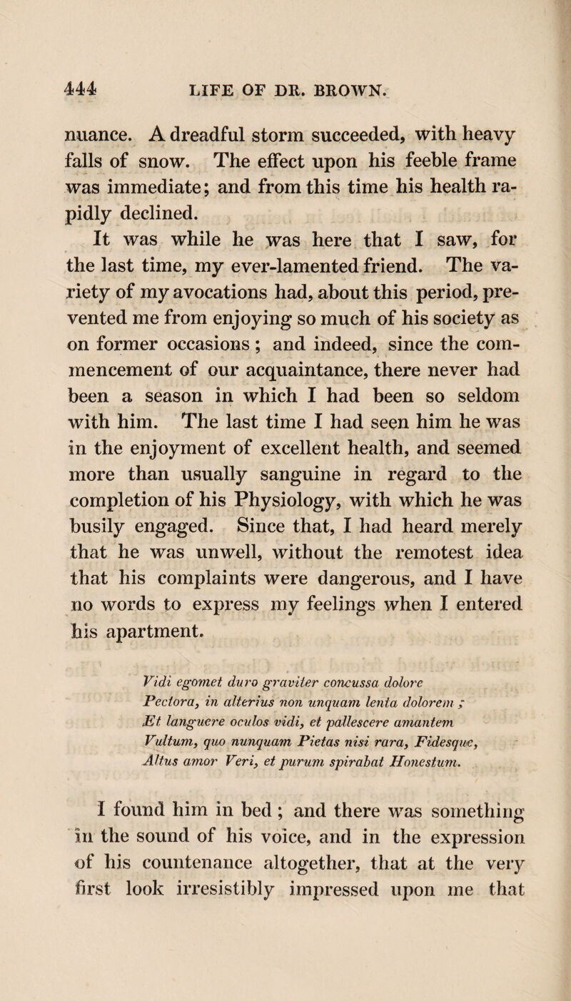 nuance. A dreadful storm succeeded, with heavy falls of snow. The effect upon his feeble frame was immediate; and from this time his health ra¬ pidly declined. It was while he was here that I saw, for the last time, my ever-lamented friend. The va¬ riety of my avocations had, about this period, pre¬ vented me from enjoying so much of his society as on former occasions ; and indeed, since the com¬ mencement of our acquaintance, there never had been a season in which I had been so seldom with him. The last time I had seen him he was in the enjoyment of excellent health, and seemed more than usually sanguine in regard to the completion of his Physiology, with which he was busily engaged. Since that, I had heard merely that he was unwell, without the remotest idea that his complaints were dangerous, and I have no words to express my feelings when I entered his apartment. Vidi egomet dura graviter concussa dolore Vector a, in alterius non unquam lenta dolorem ; Et languere oculos vidi, et pallescere amantem Vultum, quo nunquam Pietas nisi rara, Fidesque, Altus amor Veri3 et purum spirabat Hone stum. I found him in bed; and there was something in the sound of his voice, and in the expression of his countenance altogether, that at the very first look irresistibly impressed upon me that