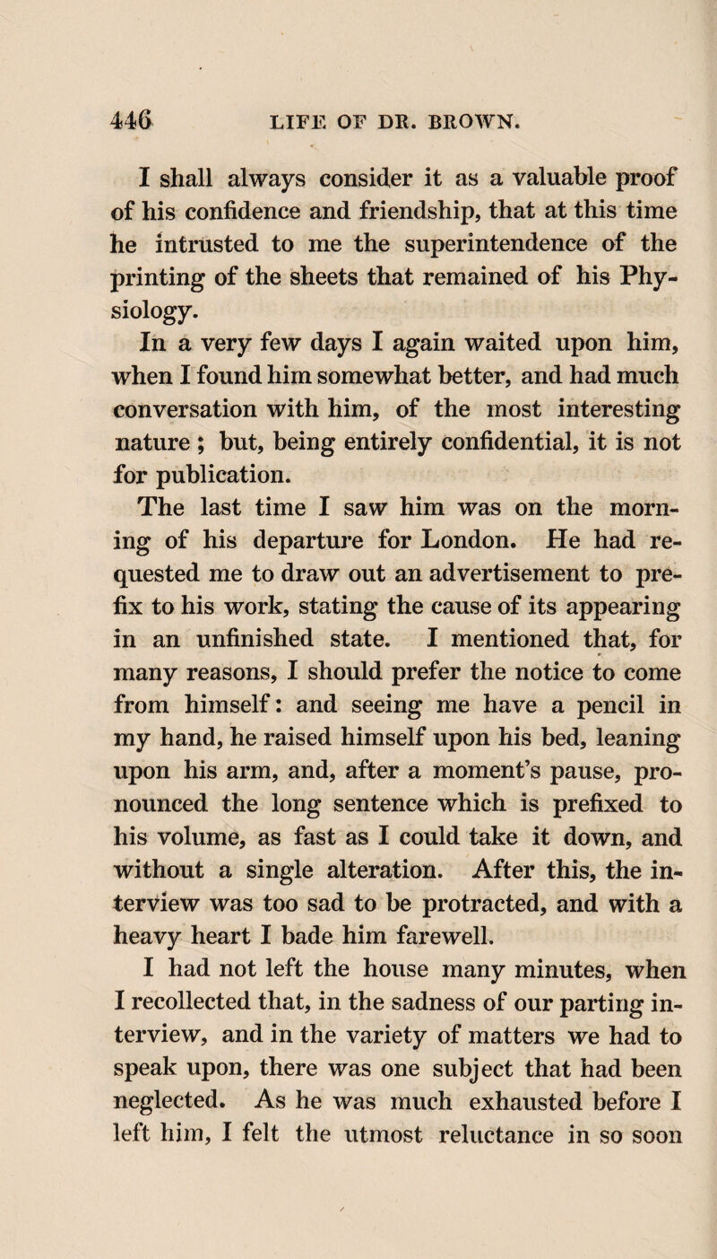 I shall always consider it as a valuable proof of his confidence and friendship, that at this time he intrusted to me the superintendence of the printing of the sheets that remained of his Phy¬ siology. In a very few days I again waited upon him, when I found him somewhat better, and had much conversation with him, of the most interesting nature ; but, being entirely confidential, it is not for publication. The last time I saw him was on the morn¬ ing of his departure for London. He had re¬ quested me to draw out an advertisement to pre¬ fix to his work, stating the cause of its appearing in an unfinished state. I mentioned that, for many reasons, I should prefer the notice to come from himself: and seeing me have a pencil in my hand, he raised himself upon his bed, leaning upon his arm, and, after a moment’s pause, pro¬ nounced the long sentence which is prefixed to his volume, as fast as I could take it down, and without a single alteration. After this, the in¬ terview was too sad to be protracted, and with a heavy heart I bade him farewell. I had not left the house many minutes, when I recollected that, in the sadness of our parting in¬ terview, and in the variety of matters we had to speak upon, there was one subject that had been neglected. As he was much exhausted before I left him, I felt the utmost reluctance in so soon