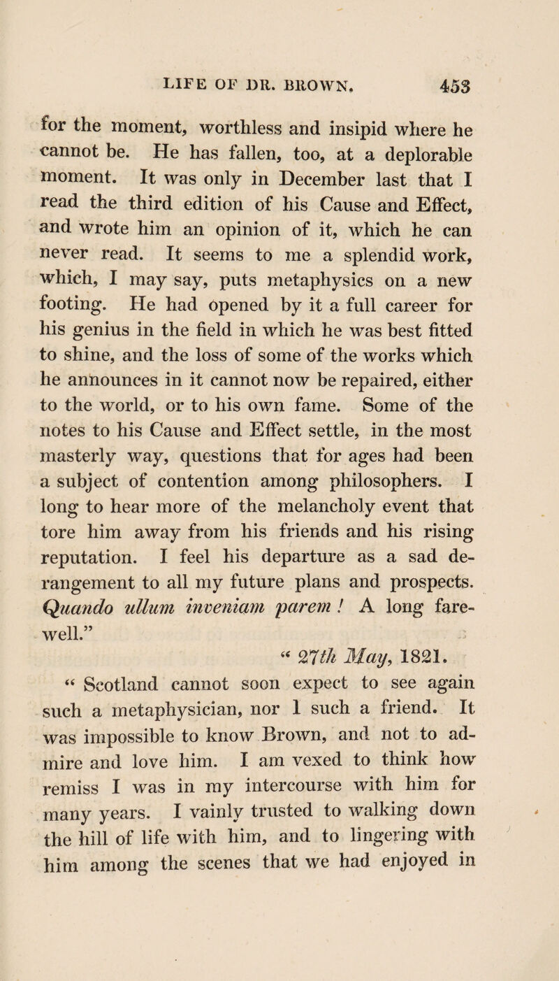 for the moment, worthless and insipid where he cannot be. He has fallen, too, at a deplorable moment. It was only in December last that I read the third edition of his Cause and Effect, and wrote him an opinion of it, which he can never read. It seems to me a splendid work, which, I may say, puts metaphysics on a new footing. He had opened by it a full career for his genius in the field in which he was best fitted to shine, and the loss of some of the works which he announces in it cannot now be repaired, either to the world, or to his own fame. Some of the notes to his Cause and Effect settle, in the most masterly way, questions that for ages had been a subject of contention among philosophers. I long to hear more of the melancholy event that tore him away from his friends and his rising reputation. I feel his departure as a sad de¬ rangement to all my future plans and prospects. Quando ullum inveniam parem ! A long fare¬ well.” “ 27th May, 1821, “ Scotland cannot soon expect to see again such a metaphysician, nor I such a friend. It was impossible to know Brown, and not to ad¬ mire and love him. I am vexed to think how remiss I was in my intercourse with him for many years. I vainly trusted to walking down the hill of life with him, and to lingering with him among the scenes that we had enjoyed in