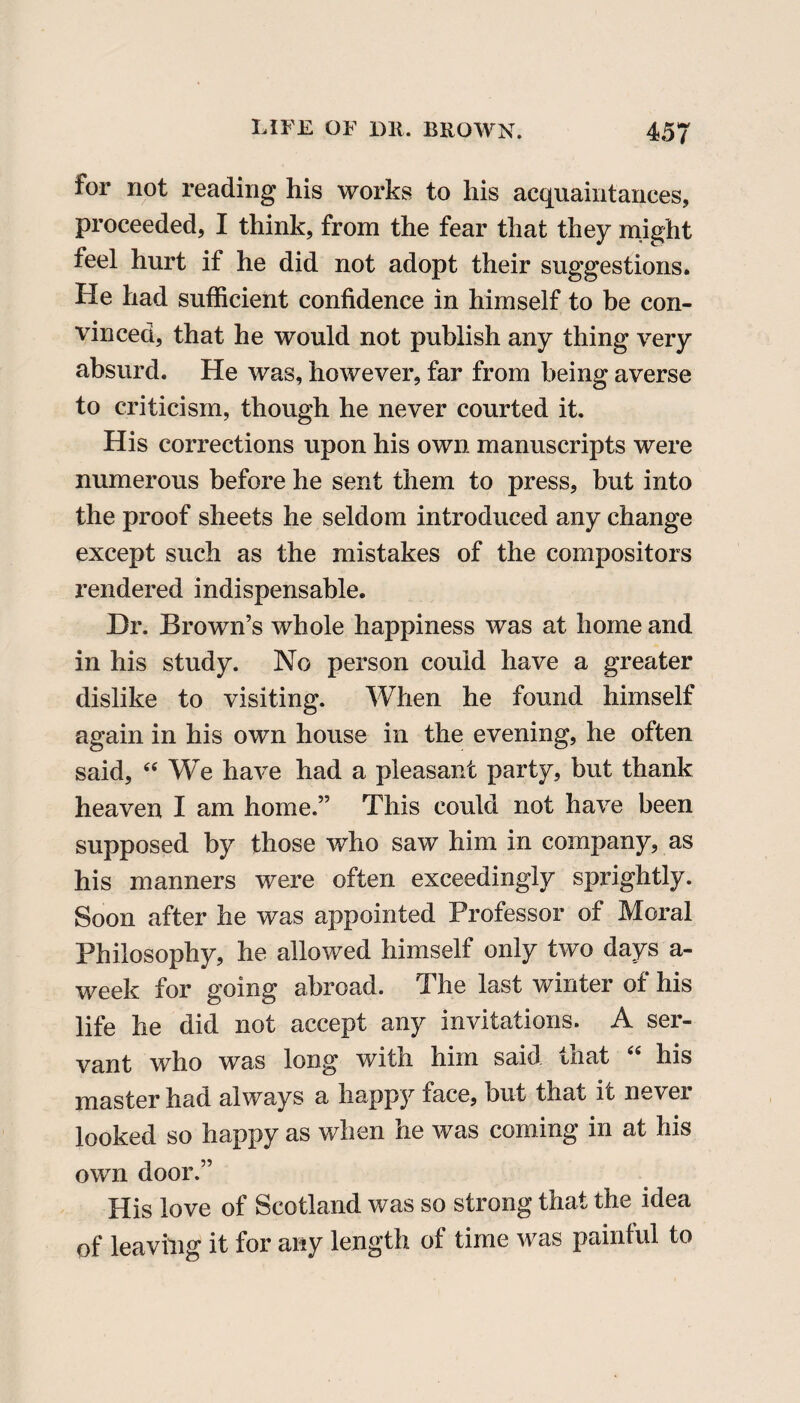 for not reading his works to his acquaintances, proceeded, I think, from the fear that they might feel hurt if he did not adopt their suggestions. He had sufficient confidence in himself to be con¬ vinced, that he would not publish any thing very absurd. He was, however, far from being averse to criticism, though he never courted it. His corrections upon his own manuscripts were numerous before he sent them to press, but into the proof sheets he seldom introduced any change except such as the mistakes of the compositors rendered indispensable. Dr. Brown’s whole happiness was at home and in his study. No person could have a greater dislike to visiting. When he found himself again in his own house in the evening, he often said, “ We have had a pleasant party, but thank heaven I am home.” This could not have been supposed by those who saw him in company, as his manners were often exceedingly sprightly. Soon after he was appointed Professor of Moral Philosophy, he allowed himself only two days a- week for going abroad. The last winter of his life he did not accept any invitations. A ser¬ vant who was long with him said that “ his master had always a happy face, but that ic nevei looked so happy as when he was coming in at his own door.” His love of Scotland was so strong that the idea of leaving it for any length of time was painful to