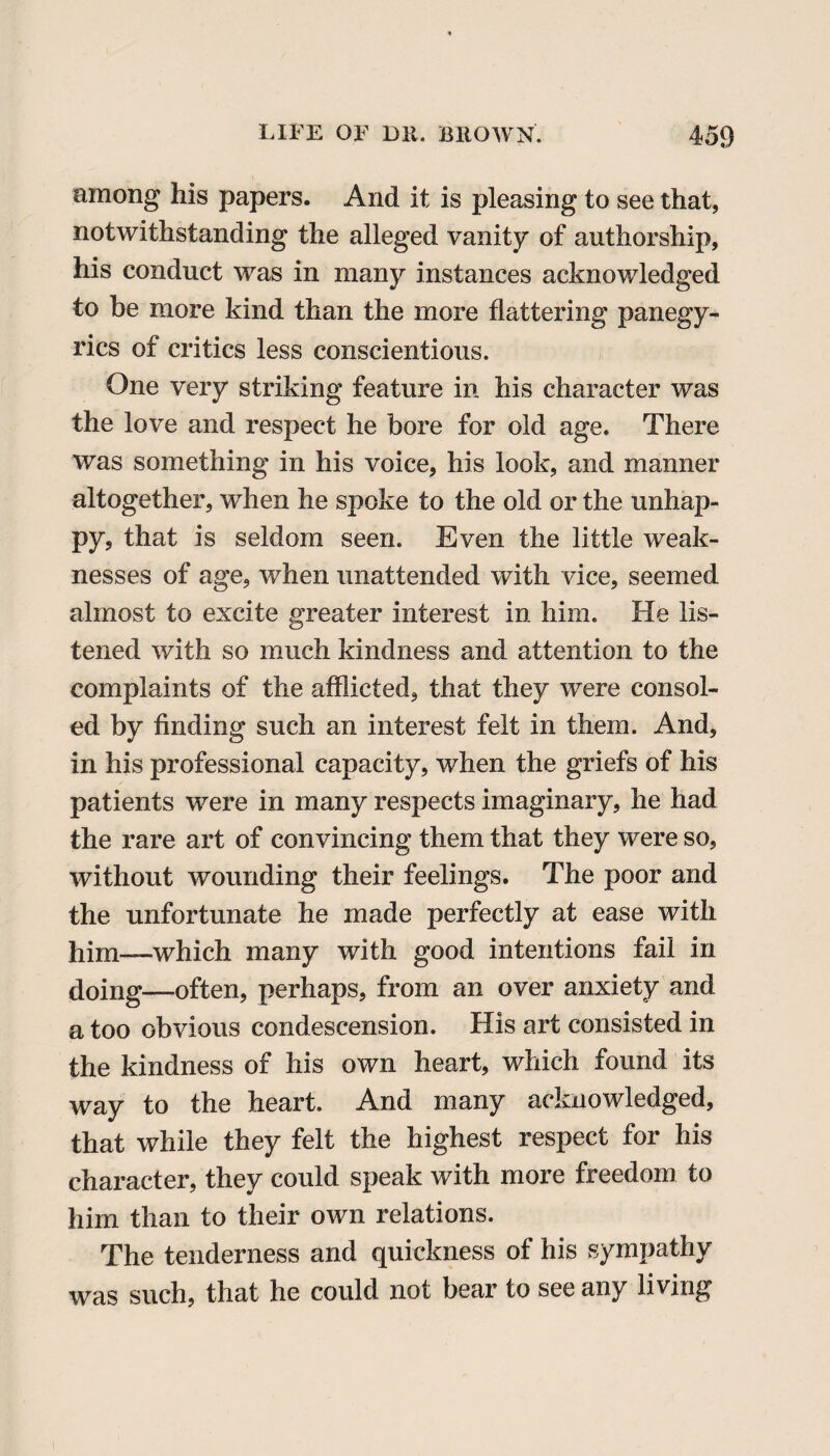 among his papers. And it is pleasing to see that, notwithstanding the alleged vanity of authorship, his conduct was in many instances acknowledged to be more kind than the more flattering panegy¬ rics of critics less conscientious. One very striking feature in his character was the love and respect he bore for old age. There was something in his voice, his look, and manner altogether, when he spoke to the old or the unhap¬ py, that is seldom seen. Even the little weak¬ nesses of age, when unattended with vice, seemed almost to excite greater interest in him. He lis¬ tened with so much kindness and attention to the complaints of the afflicted, that they were consol¬ ed by finding such an interest felt in them. And, in his professional capacity, when the griefs of his patients were in many respects imaginary, he had the rare art of convincing them that they were so, without wounding their feelings. The poor and the unfortunate he made perfectly at ease with Pim—which many with good intentions fail in doing—often, perhaps, from an over anxiety and a too obvious condescension. His art consisted in the kindness of his own heart, which found its way to the heart. And many acknowledged, that while they felt the highest respect for his character, they could speak with more freedom to him than to their own relations. The tenderness and quickness of his sympathy was such, that he could not bear to see any living