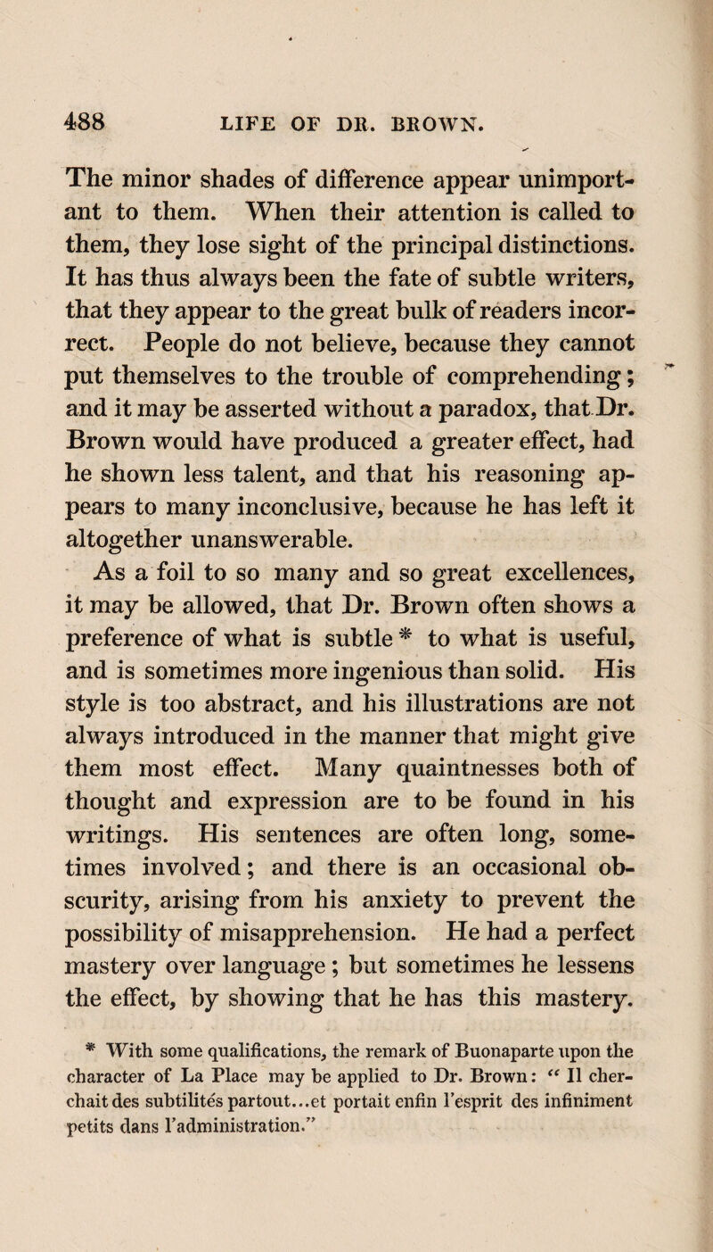 The minor shades of difference appear unimport¬ ant to them. When their attention is called to them, they lose sight of the principal distinctions. It has thus always been the fate of subtle writers, that they appear to the great bulk of readers incor¬ rect. People do not believe, because they cannot put themselves to the trouble of comprehending; and it may be asserted without a paradox, that Dr. Brown would have produced a greater effect, had he shown less talent, and that his reasoning ap¬ pears to many inconclusive, because he has left it altogether unanswerable. As a foil to so many and so great excellences, it may be allowed, that Dr. Brown often shows a preference of what is subtle * to what is useful, and is sometimes more ingenious than solid. His style is too abstract, and his illustrations are not always introduced in the manner that might give them most effect. Many quaintnesses both of thought and expression are to be found in his writings. His sentences are often long, some¬ times involved; and there is an occasional ob¬ scurity, arising from his anxiety to prevent the possibility of misapprehension. He had a perfect mastery over language ; but sometimes he lessens the effect, by showing that he has this mastery. * With some qualifications, the remark of Buonaparte upon the character of La Place may be applied to Dr. Brown: “ II cher- chaitdes subtilites partout...et portait enfin Fesprit des infiniment petits dans Fadministration.”