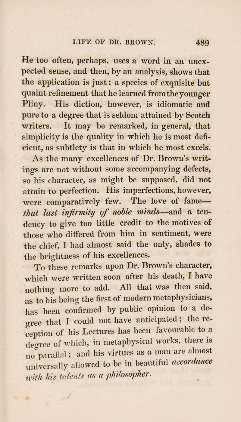 He too often, perhaps, uses a word in an unex¬ pected sense, and then, by an analysis, shows that the application is just: a species of exquisite but quaint refinement that he learned from the younger Pliny. His diction, however, is idiomatic and pure to a degree that is seldom attained by Scotch writers. It may be remarked, in general, that simplicity is the quality in which he is most defi¬ cient, as subtlety is that in which he most excels. As the many excellences of Dr. Brown’s writ¬ ings are not without some accompanying defects, so his character, as might be supposed, did not attain to perfection. His imperfections, however, were comparatively few. The love of fame— that last infirmity of noble minds—and a ten¬ dency to give too little credit to the motives of those who differed from him in sentiment, were the chief, I had almost said the only, shades to the brightness of his excellences. To these remarks upon Dr. Brown’s character, which were written soon after his death, I have nothing more to add. All that was then said, as to his being the first of modern metaphysicians, has been confirmed by public opinion to a de¬ gree that I could not have anticipated; the re¬ ception of his Lectures has been favourable to a degree of which, in metaphysical works, there is no parallel; and his virtues as a man are almost universally allowed to be in beautiful accordance with his talents as a philosopher.